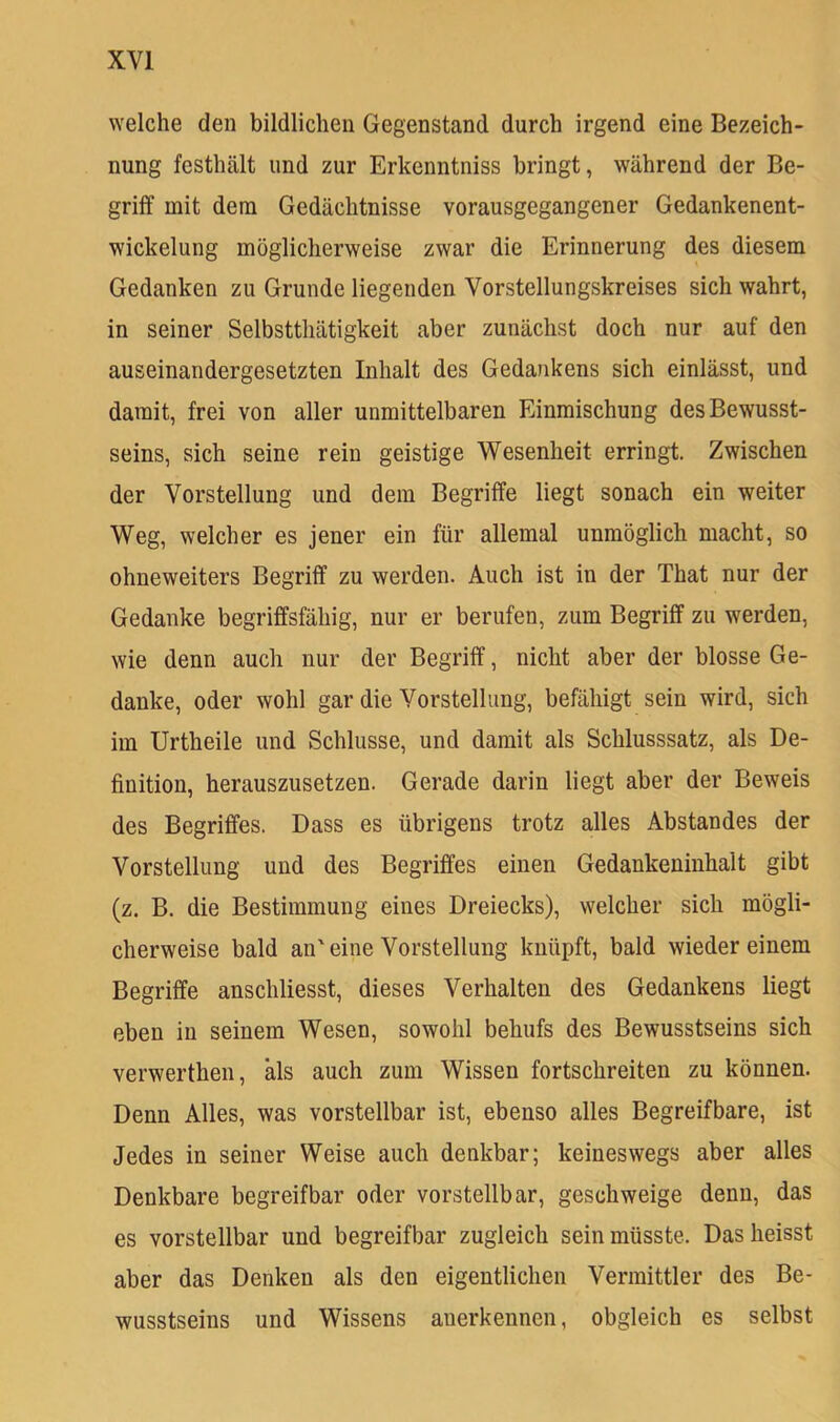 welche den bildlichen Gegenstand durch irgend eine Bezeich- nung festhält und zur Erkenntniss bringt, während der Be- griff mit dem Gedächtnisse vorausgegangener Gedankenent- wickelung möglicherweise zwar die Erinnerung des diesem Gedanken zu Grunde liegenden Vorstellungskreises sich wahrt, in seiner Selbstthätigkeit aber zunächst doch nur auf den auseinandergesetzten Inhalt des Gedankens sich einlässt, und damit, frei von aller unmittelbaren Einmischung des Bewusst- seins, sich seine rein geistige Wesenheit erringt. Zwischen der Vorstellung und dem Begriffe liegt sonach ein weiter Weg, welcher es jener ein für allemal unmöglich macht, so ohneweiters Begriff zu werden. Auch ist in der That nur der Gedanke begriffsfähig, nur er berufen, zum Begriff zu werden, wie denn auch nur der Begriff, nicht aber der blosse Ge- danke, oder wohl gar die Vorstellung, befähigt sein wird, sich im Urtheile und Schlüsse, und damit als Schlusssatz, als De- finition, herauszusetzen. Gerade darin liegt aber der Beweis des Begriffes. Dass es übrigens trotz alles Abstandes der Vorstellung und des Begriffes einen Gedankeninhalt gibt (z, B. die Bestimmung eines Dreiecks), welcher sich mögli- cherweise bald an'eine Vorstellung knüpft, bald wiedereinem Begriffe anschliesst, dieses Verhalten des Gedankens liegt eben in seinem Wesen, sowohl behufs des Bewusstseins sich verwerthen, als auch zum Wissen fortschreiten zu können. Denn Alles, was vorstellbar ist, ebenso alles Begreifbare, ist Jedes in seiner Weise auch denkbar; keineswegs aber alles Denkbare begreifbar oder vorstellbar, geschweige denn, das es vorstellbar und begreifbar zugleich sein müsste. Das heisst aber das Denken als den eigentlichen Vermittler des Be- wusstseins und Wissens anerkennen, obgleich es selbst