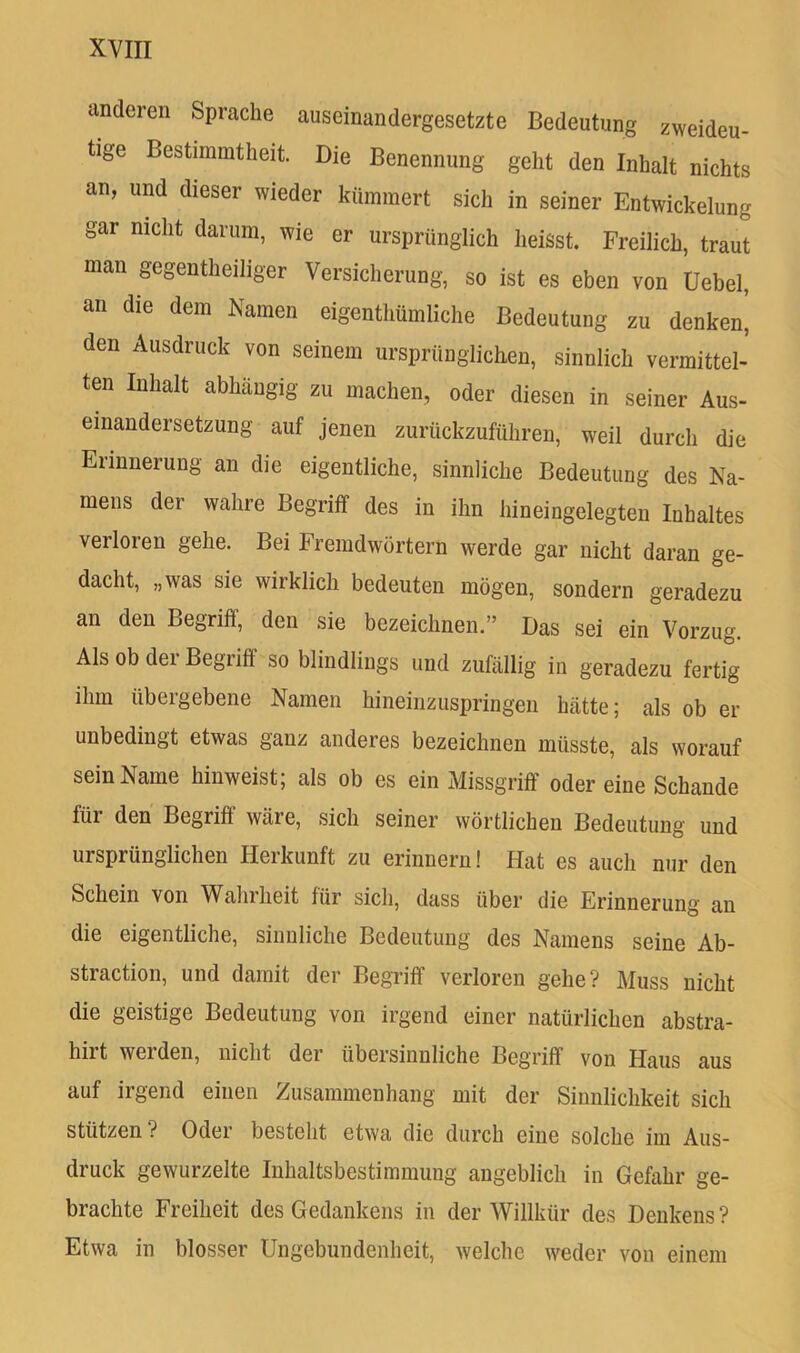 anderen Sprache auseinandergesetzte Bedeutung zweideu- tige Bestimmtheit. Die Benennung geht den Inhalt nichts an, und dieser wieder kümmert sich in seiner Entwickelung gar nicht darum, wie er ursprünglich heisst. Freilich, traut man gegentheiliger Versicherung, so ist es eben von Uebel, an die dem Namen eigenthümliche Bedeutung zu denken^ den Ausdruck von seinem ursprünglichen, sinnlich vermittel- ten Inhalt abhängig zu machen, oder diesen in seiner Aus- einandersetzung auf jenen zurückzuführen, weil durch die Erinnerung an die eigentliche, sinnliche Bedeutung des Na- mens der wahre Begriff des in ihn hineingelegten Inhaltes verloren gehe. Bei Fremdwörtern werde gar nicht daran ge- dacht, „was sie wirklich bedeuten mögen, sondern geradezu an den Begriff, den sie bezeichnen.” Das sei ein Vorzug. Als ob der Begriff so blindlings und zufällig in geradezu fertig ihm übergebene Namen hineinzuspringen hätte; als ob er unbedingt etwas ganz anderes bezeichnen müsste, als worauf sein Name hinweist; als ob es ein Missgriff odereine Schande für den Begriff wäre, sich seiner wörtlichen Bedeutung und ursprünglichen Herkunft zu erinnern! Hat es auch nur den Schein von Wahrheit für sich, dass über die Erinnerung an die eigentliche, siiiuliche Bedeutung des Namens seine Ab- straction, und damit der Begriff verloren gehe? Muss nicht die geistige Bedeutung von irgend einer natürlichen abstra- hirt werden, nicht der übersinnliche Begriff von Haus aus auf irgend einen Zusammenhang mit der Sinnlichkeit sich stützen ? Oder besteht etwa die durch eine solche im Aus- druck gewurzelte Inhaltsbestimmung angeblich in Gefahr ge- brachte Freiheit des Gedankens in der Willkür des Denkens ? Etwa in blosser Ungebundenheit, welche weder von einem