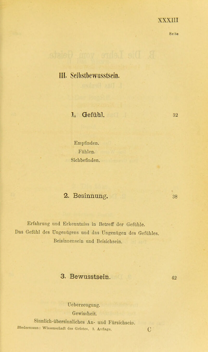 Seite III. Selbstbewusstsein. l, Gefühl. 32 Empfinden. Fühlen. Sichbefinden. 2. Besinnung. 38 Erfahrung und Erkeuntniss in Betreff der Gefühle. Das Gefühl des Ungenügens und das Ungenügen des Gefühles. Beisihnensein und Beisichsein. 3. Bewusstsein. 42 Ucberzeugung. Gewissheit. Sinnlich-übersinnliches An- und Fürsichsein. Bledermaun: Wissenschaft dos Geistes. ,3, Aiiflage. (J