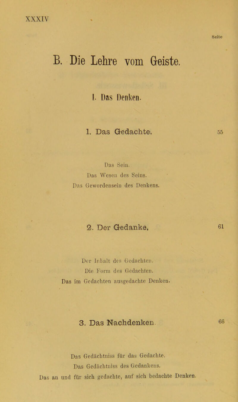 B. Die Lehre vom Geiste. 1. Das Denken. 1. Das Gedachte. Das Sein. Das Wesen des Seins. Das Gewordensein des Denkens. 2. Der Gedanke, Der Inhalt des Gedachten. Die Form des Gedachten. Das im Gedachten ausgedachte Denken. 3. Das Nachdenken Das Gedächtniss für das Gedachte. Das Gedächtniss des Gedankens. Das an und für sich gedachte, auf sich bedachte Denken.