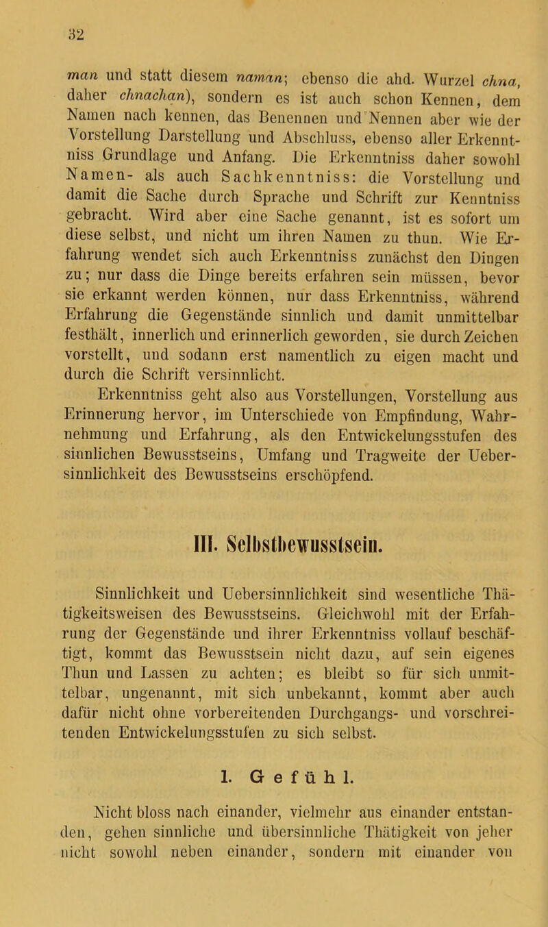 man und statt diesem naman] ebenso die ahd. Wurzel chna, daher chnachan)^ sondern es ist auch schon Kennen, dem Namen nach kennen, das Benennen und’Nennen aber wie der \orstellung Darstellung und Abschluss, ebenso aller Erkennt- niss Grundlage und Anfang. Die Erkenntniss daher sowohl Namen- als auch Sachkenntniss: die Vorstellung und damit die Sache durch Sprache und Schrift zur Kenntniss gebracht. Wird aber eine Sache genannt, ist es sofort um diese selbst, und nicht um ihren Namen zu thun. Wie Er- fahrung wendet sich auch Erkenntniss zunächst den Dingen zu; nur dass die Dinge bereits erfahren sein müssen, bevor sie erkannt werden können, nur dass Erkenntniss, während Erfahrung die Gegenstände sinnlich und damit unmittelbar festhält, innerlich und erinnerlich geworden, sie durch Zeichen vorstellt, und sodann erst namentlich zu eigen macht und durch die Schrift versinnlicht. Erkenntniss geht also aus Vorstellungen, Vorstellung aus Erinnerung hervor, im Unterschiede von Empfindung, Wahr- nehmung und Erfahrung, als den Entwickelungsstufen des sinnlichen Bewusstseins, Umfang und Tragweite der Ueber- sinnlichkeit des Bewusstseins erschöpfend. III. ^Selbstbewusstsein. Sinnlichkeit und Uebersinnlichkeit sind wesentliche Thä- tigkeitsweisen des Bewusstseins. Gleichwohl mit der Erfah- rung der Gegenstände und ihrer Erkenntniss vollauf beschäf- tigt, kommt das Bewusstsein nicht dazu, auf sein eigenes Thun und Lassen zu achten; es bleibt so für sich unmit- telbar, ungenannt, mit sich unbekannt, kommt aber auch dafür nicht ohne vorbereitenden Durchgangs- und vorschrei- tenden Entwickelungsstufen zu sich selbst. 1. Gefühl. Nicht bloss nach einander, vielmehr aus einander entstan- den, gehen sinnliche und übersinnliche Thätigkeit von jeher nicht sowohl neben einander, sondern mit einander von