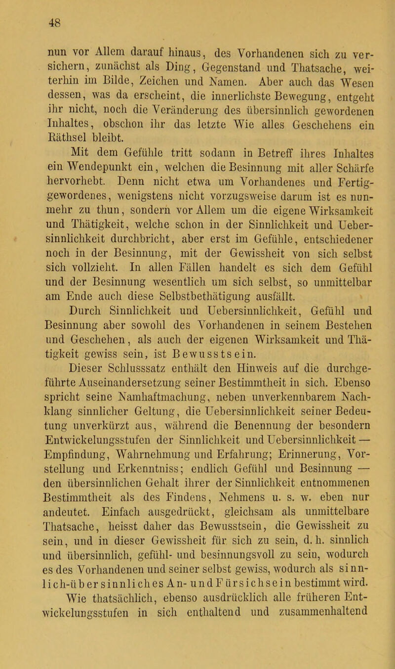 nun vor Allem darauf hinaus, des Vorhandenen sich zu ver- sichern, zunächst als Ding, Gegenstand und Thatsache, wei- terhin im Bilde, Zeichen und Namen. Aber auch das Wesen dessen, was da erscheint, die innerlichste Bewegung, entgeht ihr nicht, noch die Veränderung des übersinnlich gewordenen Inhaltes, obschon ihr das letzte Wie alles Geschehens ein liäthsel bleibt. Mit dem Gefühle tritt sodann in Betreff ihres Inhaltes ein Wendepunkt ein, welchen die Besinnung mit aller Schärfe hervorhebt. Denn nicht etwa um Vorhandenes und Fertig- gewordenes, wenigstens nicht vorzugsweise darum ist es nun- mehr zu thun, sondern vor Allem um die eigene Wirksamkeit und Thätigkeit, welche schon in der Sinnlichkeit und Ueber- sinnlichkeit durchbricht, aber erst im Gefühle, entschiedener noch in der Besinnung, mit der Gewissheit von sich selbst sich vollzieht. In allen Fällen handelt es sich dem Gefühl und der Besinnung wesentlich um sich selbst, so unmittelbar am Ende auch diese Selbstbethätigung ausfällt. Durch Sinnlichkeit und Uebersinnlichkeit, Gefühl und Besinnung aber sowohl des Vorhandenen in seinem Bestehen und Geschehen, als auch der eigenen Wirksamkeit und Thä- tigkeit gewiss sein, ist Bewusstsein. Dieser Schlusssatz enthält den Hinweis auf die durchge- führte Auseinandersetzung seiner Bestimmtheit in sich. Ebenso spricht seine Namhaftmachung, neben unverkennbarem Nach- klang sinnlicher Geltung, die Uebersinnlichkeit seiner Bedeu- tung unverkürzt aus, während die Benennung der besondern Entwickelungsstufen der Sinnlichkeit und Uebersinnlichkeit — Empfindung, Wahrnehmung und Erfahrung; Erinnerung, Vor- stellung und Erkenntniss; endlich Gefühl und Besinnung — den übersinnlichen Gehalt ihrer der Sinnlichkeit entnommenen Bestimmtheit als des Findens, Nehmens u. s. w. eben nur andeutet. Einfach ausgedrückt, gleichsam als unmittelbare Thatsache, heisst daher das Bewusstsein, die Gewissheit zu sein, und in dieser Gewissheit für sich zu sein, d. h. sinnlich und übersinnlich, gefühl- und besinnungsvoll zu sein, wodurch es des Vorhandenen und seiner selbst gewiss, wodurch als sinn- lich-über sinnliches An- und F ürsichsein bestimmt wird. Wie thatsächlich, ebenso ausdrücklich alle früheren Ent- wickelungsstufen in sich enthaltend und zusammenhaltend