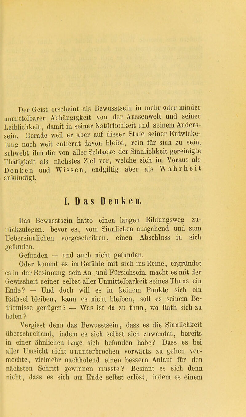 unmittelbarer Abhängigkeit von der Aussenwelt und seiner Leiblichkeit, damit in seiner Natürlichkeit und seinem Anders- sein. Gerade weil er aber auf dieser Stufe seiner Entwicke- lung noch weit entfernt davon bleibt, rein für sich zu sein, schwebt ihm die von aller Schlacke der Sinnlichkeit gereinigte Thätigkeit als nächstes Ziel vor, welche sich im Voraus als Denken und Wissen, endgiltig aber als Wahrheit ankündigt. 1. Das Denken. Das Bewusstsein hatte einen langen Bildungsweg zu- rückzulegen, bevor es, vom Sinnlichen ausgehend und zum üebersinnlichen vorgeschritten, einen Abschluss in sich gefunden. Gefunden — und auch nicht gefunden. Oder kommt es im Gefühle mit sich ins Beine, ergründet es in der Besinnung sein An- und Fürsichsein, macht es mit der Gewissheit seiner selbst aller Unmittelbarkeit seines Thuns ein Ende? — Und doch will es in keinem Punkte sich ein Räthsel bleiben, kann es nicht bleiben, soll es seinem Be- dürfnisse genügen? — Was ist da zu thun, wo Rath sich zu holen ? Vergisst denn das Bewusstsein, dass es die Sinnlichkeit überschreitend, indem es sich selbst sich zuwendet, bereits in einer ähnlichen Lage sich befunden habe? Dass es bei aller Umsicht nicht ununterbrochen vorwärts zu gehen ver- mochte, vielmehr nachholend einen bessern Anlauf für den nächsten Schritt gewinnen musste? Besinnt es sich denn nicht, dass es sich am Ende selbst erlöst, indem es einem