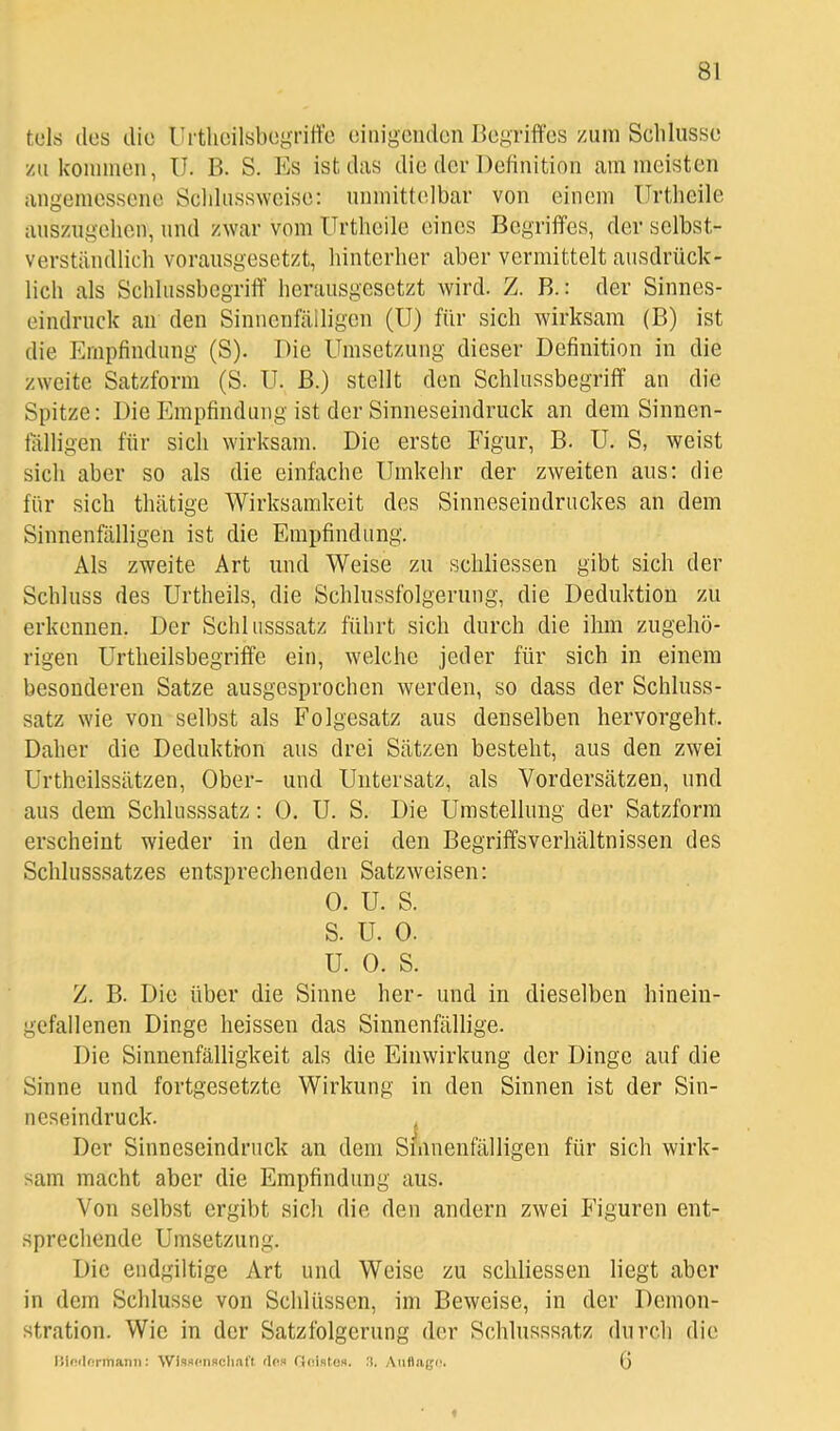 tels des die UrtlieilsbegrilVe einigenden Begriffes zum Scliliisse zu kounnen, U. B. S. Es ist das die der Definition am meisten angemessene Scldusswcise: nnmittelbar von einem ürtheile auszugehen, und zwar vom ürtheile eines Begriffes, der selbst- verständlich vorausgesetzt, hinterher aber vermittelt ausdrück- lich als Schlussbegriff herausgesetzt wird. Z. B.: der Sinnes- eindruck an den Sinnenfälligen (U) für sich wirksam (B) ist die Empfindung (S). Die Umsetzung dieser Definition in die zweite Satzform (S. U. B.) stellt den Schlussbegriff an die Spitze: Die Empfindung ist der Sinneseindruck an dem Sinnen- fälligen für sich wirksam. Die erste Figur, B. U. S, weist sich aber so als die einfache Umkehr der zweiten aus: die für sich thätige Wirksamkeit des Sinneseindruckes an dem Sinnenfälligen ist die Empfindung. Als zweite Art und Weise zu schliessen gibt sich der Schluss des Urtheils, die Schlussfolgerung, die Deduktion zu erkennen. Der Schlusssatz führt sich durch die ihm zugehö- rigen Urtheilsbegriffe ein, welche jeder für sich in einem besonderen Satze ausgesprochen werden, so dass der Schluss- satz wie von selbst als Folgesatz aus denselben hervorgeht. Daher die Deduktfon aus drei Sätzen besteht, aus den zwei Urtheilssätzen, Ober- und Untersatz, als Vordersätzen, und aus dem Schlusssatz: 0. U. S. Die Umstellung der Satzform erscheint wieder in den drei den Begriffsverhältnissen des Schlusssatzes entsprechenden Satzweisen: 0. U. S. S. U. 0. U. 0. S. Z. B. Die über die Sinne her- und in dieselben hinein- gefallenen Dinge heissen das Sinnenfällige. Die Sinnenfälligkeit als die Einwirkung der Dinge auf die Sinne und fortgesetzte Wirkung in den Sinnen ist der Sin- neseindruck. , Der Sinneseindruck an dem Smnenfälligen für sich wirk- sam macht aber die Empfindung aus. Von selbst ergibt sich die den andern zwei Figuren ent- sprechende Umsetzung. Die endgiltige Art und Weise zu schliessen liegt aber in dem Schlüsse von Schlüssen, im Beweise, in der Demon- stration. Wie in der Satzfolgerung der Schlusssatz durch die liindormann; Wisscnsclint't das floisto». 3. Auflaec. (j