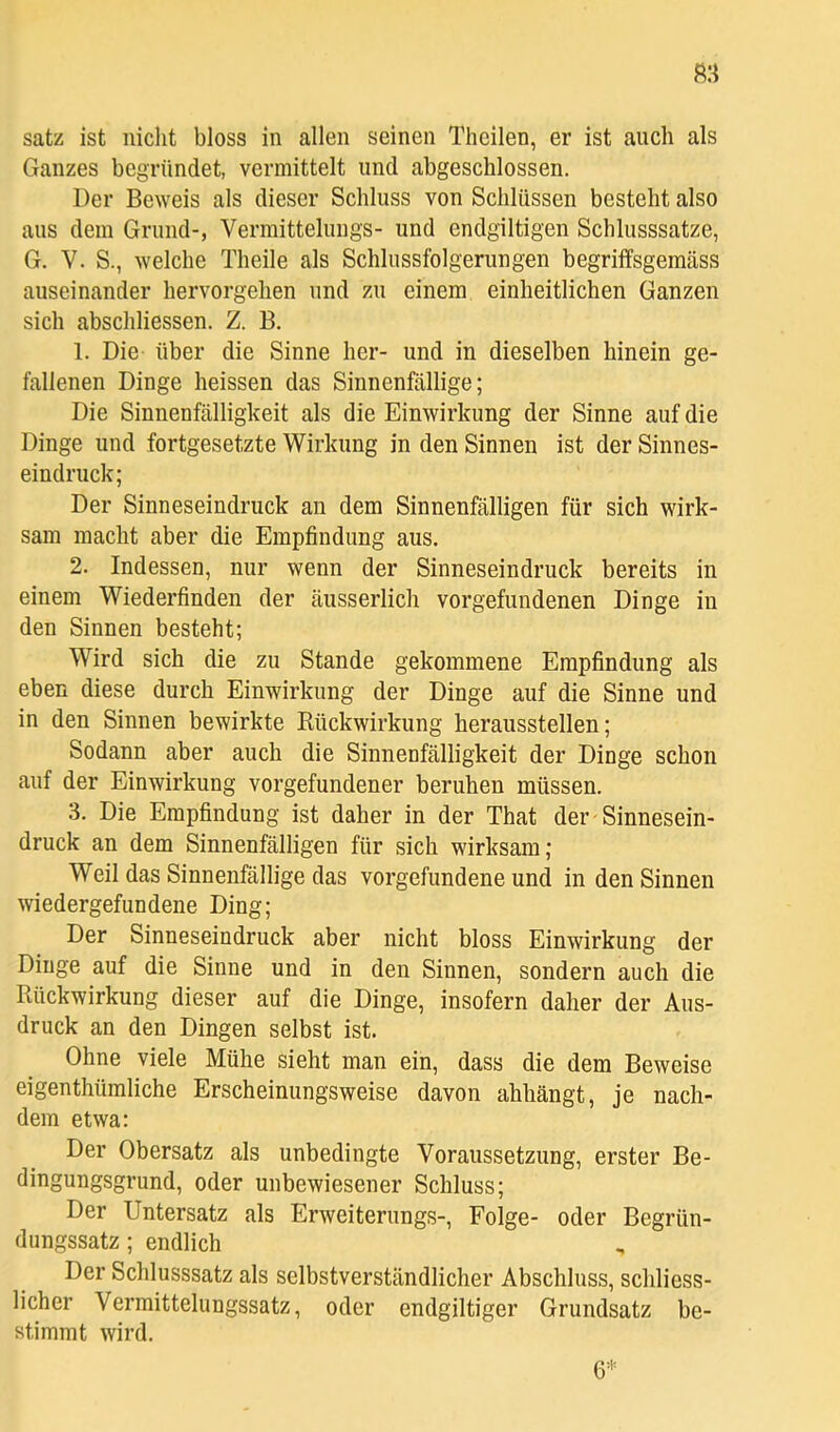 Satz ist nicht bloss in allen seinen Theilen, er ist auch als Ganzes begründet, vermittelt und abgeschlossen. Der Beweis als dieser Schluss von Schlüssen besteht also aus dem Grund-, Vermittelungs- und endgiltigen Schlusssätze, G. V. S., welche Theile als Schlussfolgerungen begrilfsgemäss auseinander hervorgehen und zu einem einheitlichen Ganzen sich abschliessen. Z. B. 1. Die über die Sinne her- und in dieselben hinein ge- fallenen Dinge heissen das Sinnenfällige; Die Sinnenfälligkeit als die Einwirkung der Sinne auf die Dinge und fortgesetzte Wirkung in den Sinnen ist der Sinnes- eindruck; Der Sinneseindruck an dem Sinnenfälligen für sich wirk- sam macht aber die Empfindung aus. 2. Indessen, nur wenn der Sinneseindruck bereits in einem Wiederfinden der äusserlich Vorgefundenen Dinge in den Sinnen besteht; Wird sich die zu Stande gekommene Empfindung als eben diese durch Einwirkung der Dinge auf die Sinne und in den Sinnen bewirkte Eückwirkung heraussteilen; Sodann aber auch die Sinnenfälligkeit der Dinge schon auf der Einwirkung Vorgefundener beruhen müssen. 3. Die Empfindung ist daher in der That der Sinnesein- druck an dem Sinnenfälligen für sich wirksam; Weil das Sinnenfällige das Vorgefundene und in den Sinnen wiedergefundene Ding; Der Sinneseindruck aber nicht bloss Einwirkung der Dinge auf die Sinne und in den Sinnen, sondern auch die Rückwirkung dieser auf die Dinge, insofern daher der Aus- druck an den Dingen selbst ist. Ohne viele Mühe sieht man ein, dass die dem Beweise eigenthümliche Erscheinungsweise davon ahhängt, je nach- dem etwa; Der Obersatz als unbedingte Voraussetzung, erster Be- dingungsgrund, oder unbewiesener Schluss; Der Untersatz als Erweiterungs-, Folge- oder Begrün- dungssatz ; endlich Der Schlusssatz als selbstverständlicher Abschluss, schliess- licher Vermittelungssatz, oder endgiltiger Grundsatz be- stimmt wird. 6*