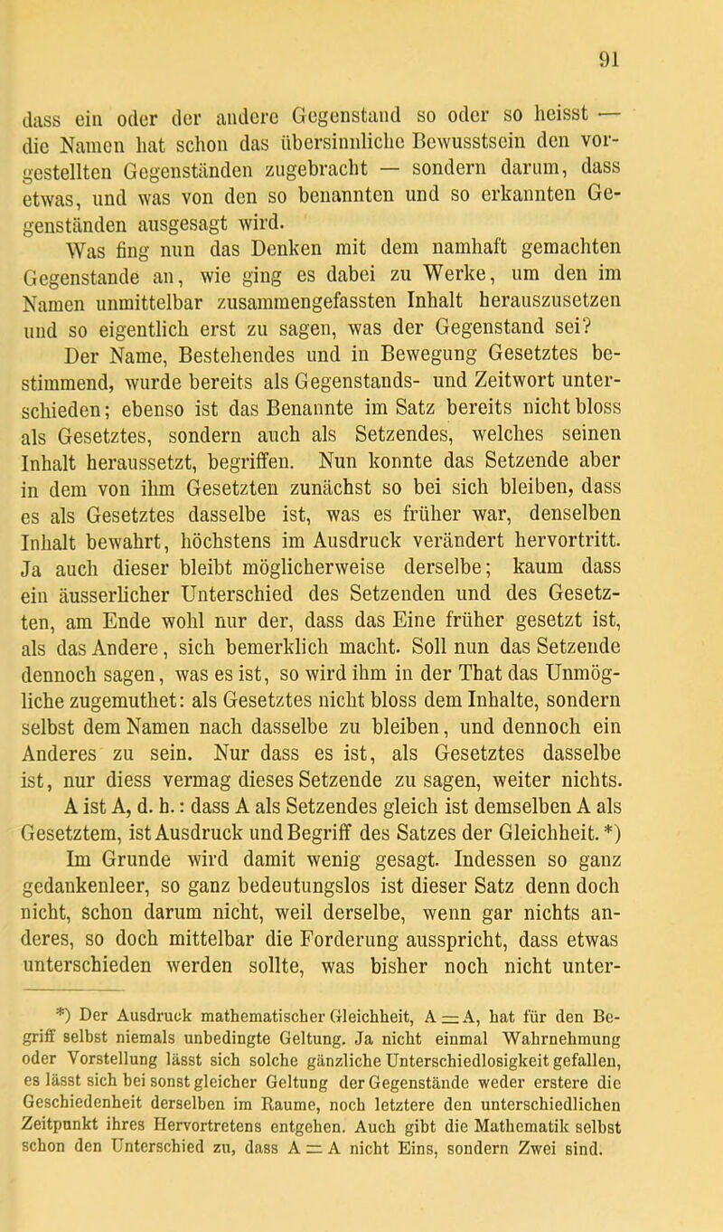 dass ein oder der andere Gegenstand so oder so heisst — die Namen hat schon das übersinnliche Bewusstsein den vor- gestellten Gegenständen zugebracht — sondern darum, dass etwas, und was von den so benannten und so erkannten Ge- genständen ausgesagt wird. Was fing mm das Denken mit dem namhaft gemachten Gegenstände an, wie ging es dabei zu Werke, um den im Namen unmittelbar zusammengefassten Inhalt herauszusetzen und so eigentlich erst zu sagen, was der Gegenstand sei? Der Name, Bestehendes und in Bewegung Gesetztes be- stimmend, wurde bereits als Gegenstands- und Zeitwort unter- schieden ; ebenso ist das Benannte im Satz bereits nicht bloss als Gesetztes, sondern auch als Setzendes, welches seinen Inhalt heraussetzt, begriffen. Nun konnte das Setzende aber in dem von ihm Gesetzten zunächst so bei sich bleiben, dass es als Gesetztes dasselbe ist, was es früher war, denselben Inhalt bewahrt, höchstens im Ausdruck verändert hervortritt. Ja auch dieser bleibt möglicherweise derselbe; kaum dass ein äusserlicher Unterschied des Setzenden und des Gesetz- ten, am Ende wohl nur der, dass das Eine früher gesetzt ist, als das Andere, sich bemerklich macht. Soll nun das Setzende dennoch sagen, was es ist, so wird ihm in der That das Unmög- liche zugemuthet: als Gesetztes nicht bloss dem Inhalte, sondern selbst dem Namen nach dasselbe zu bleiben, und dennoch ein Anderes zu sein. Nur dass es ist, als Gesetztes dasselbe ist, nur diess vermag dieses Setzende Zusagen, weiter nichts. A ist A, d. h.: dass A als Setzendes gleich ist demselben A als Gesetztem, ist Ausdruck und Begriff des Satzes der Gleichheit. *) Im Grunde wird damit wenig gesagt. Indessen so ganz gedankenleer, so ganz bedeutungslos ist dieser Satz denn doch nicht, schon darum nicht, weil derselbe, wenn gar nichts an- deres, so doch mittelbar die Forderung ausspricht, dass etwas unterschieden werden sollte, was bisher noch nicht unter- *) Der Ausdruck mathematischer Gleichheit, A=:A, hat für den Be- griff selbst niemals unbedingte Geltung. Ja nicht einmal Wahrnehmung oder Vorstellung lässt sich solche gänzliche Unterschiedlosigkeit gefallen, es lässt sich bei sonst gleicher Geltung der Gegenstände weder erstere die Geschiedenheit derselben im Raume, noch letztere den unterschiedlichen Zeitpunkt ihres Hervortretens entgehen. Auch gibt die Mathematik selbst schon den Unterschied zu, dass A zr A nicht Eins, sondern Zwei sind.