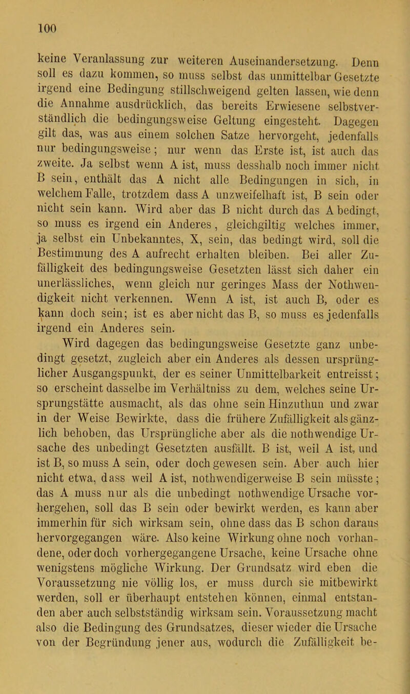 keine Veranlassung zur weiteren Auseinandersetzung. Denn soll es dazu kommen, so muss selbst das unmittelbar Gesetzte irgend eine Bedingung stillschweigend gelten lassen, wie denn die Annahme ausdrücklich, das bereits Erwiesene selbstver- ständliph die bedingungsweise Geltung eingesteht. Dagegen gilt das, was aus einem solchen Satze hervorgeht, jedenfalls nur bedingungsweise; nur wenn das Erste ist, ist auch das zweite. Ja selbst wenn A ist, muss desshalb noch immer nicht B sein, enthält das A nicht alle Bedingungen in sich, in welchem Falle, trotzdem dassA unzweifelhaft ist, B sein oder nicht sein kann. Wird aber das B nicht durch das A bedingt, so muss es irgend ein Anderes, gleichgiltig welches immer, ja selbst ein Unbekanntes, X, sein, das bedingt wird, soll die Bestimmung des A aufrecht erhalten bleiben. Bei aller Zu- fälligkeit des bedingungsweise Gesetzten lässt sich daher ein unerlässliches, wenn gleich nur geringes Mass der Nothweii- digkeit nicht verkennen. Wenn A ist, ist auch B, oder es kann doch sein; ist es aber nicht das B, so muss es jedenfalls irgend ein Anderes sein. Wird dagegen das bedingungsweise Gesetzte ganz unbe- dingt gesetzt, zugleich aber ein Anderes als dessen ursprüng- licher Ausgangspunkt, der es seiner Unmittelbarkeit entreisst; so erscheint dasselbe im Verhältniss zu dem, welches seine Ur- sprungstätte ausmacht, als das ohne sein Hinzuthun und zwar in der Weise Bewirkte, dass die frühere Zufälligkeit als gänz- lich behoben, das Ursprüngliche aber als die nothwendige Ur- sache des unbedingt Gesetzten ausfälit. B ist, weil A ist, und ist B, so muss A sein, oder doch gewesen sein. Aber auch hier nicht etwa, dass weil Aist, nothwendigerweise B sein müsste; das A muss nur als die unbedingt nothwendige Ursache vor- hergehen, soll das B sein oder bewirkt werden, es kann aber immerhin für sich wirksam sein, ohne dass das B schon daraus hervorgegangen wäre. Also keine Wirkung ohne noch vorhan- dene, oder doch vorhergegangene Ursache, keine Ursache ohne wenigstens mögliche Wirkung. Der Grundsatz wird eben die Voraussetzung nie völlig los, er muss durch sie initbewirkt werden, soll er überhaupt entstehen können, einmal entstan- den aber auch selbstständig wirksam sein. Voraussetzung macht also die Bedingung des Grundsatzes, dieser wieder die Ursache von der Begründung jener aus, wodurch die Zufälligkeit he-