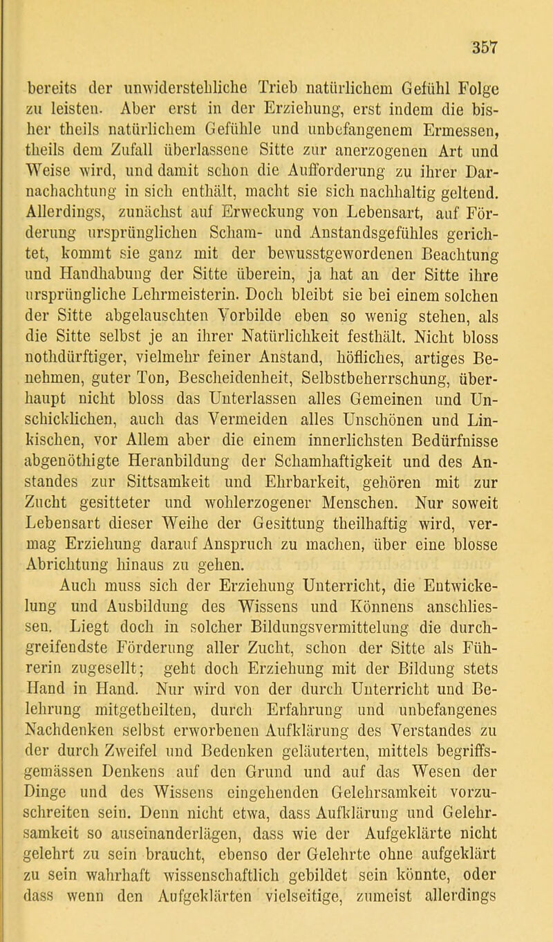 bereits der iinAviclerstebliche Trieb natürlichem Gefühl Folge zu leisten. Aber erst in der Erziehung, erst indem die bis- her theils natürlichem Gefühle und unbefangenem Ermessen, theils dem Zufall überlassene Sitte zur anerzogenen Art und Weise wird, und damit schon die Aufforderung zu ihrer Dar- nachachtung in sich enthält, macht sie sich nachhaltig geltend. Allerdings, zunächst auf Erwechung von Lebensart, auf För- derung ursprünglichen Scham- und Anstandsgefühles gerich- tet, kommt sie ganz mit der bewusstgewordenen Beachtung und Handhabung der Sitte überein, ja hat an der Sitte ihre ursprüngliche Lehrmeisterin. Doch bleibt sie bei einem solchen der Sitte abgelauschten Yorbilde eben so wenig stehen, als die Sitte selbst je an ihrer Natürlichkeit festhält. Nicht bloss nothdürftiger, vielmehr feiner Anstand, höfliches, artiges Be- nehmen, guter Ton, Bescheidenheit, Selbstbeherrschung, über- haupt nicht bloss das Unterlassen alles Gemeinen und Un- schicklichen, auch das Vermeiden alles Unschönen und Lin- kischen, vor Allem aber die einem innerlichsten Bedürfnisse abgenöthigte Heranbildung der Schamhaftigkeit und des An- standes zur Sittsamkeit und Ehrbarkeit, gehören mit zur Zucht gesitteter und wohlerzogener Menschen. Nur soweit Lebensart dieser Weihe der Gesittung theilhaftig wird, ver- mag Erziehung darauf Anspruch zu machen, über eine blosse Abrichtung hinaus zu gehen. Auch muss sich der Erziehung Unterricht, die Entwicke- lung und Ausbildung des Wissens und Könnens anschlies- seu. Liegt doch in solcher Bildungsvermittelung die durch- greifeudste Förderung aller Zucht, schon der Sitte als Füh- rerin zugesellt; geht doch Erziehung mit der Bildung stets Hand in Hand. Nur wird von der durch Unterricht und Be- lehrung mitgetheilten, durch Erfahrung und unbefangenes Nachdenken selbst erworbenen Aufklärung des Verstandes zu der durch Zweifel und Bedenken geläuterten, mittels begriffs- gemässen Denkens auf den Grund und auf das Wesen der Dinge und des Wissens eingehenden Gelehrsamkeit vorzu- schreiten sein. Denn nicht etwa, dass Aufldärung und Gelehr- samkeit so auseinanderlägen, dass wie der Aufgeklärte nicht gelehrt zu sein braucht, ebenso der Gelehrte ohne aufgeklärt zu sein wahrhaft wissenschaftlich gebildet sein könnte, oder dass wenn den Aufgeklärten vielseitige, zumeist allerdings