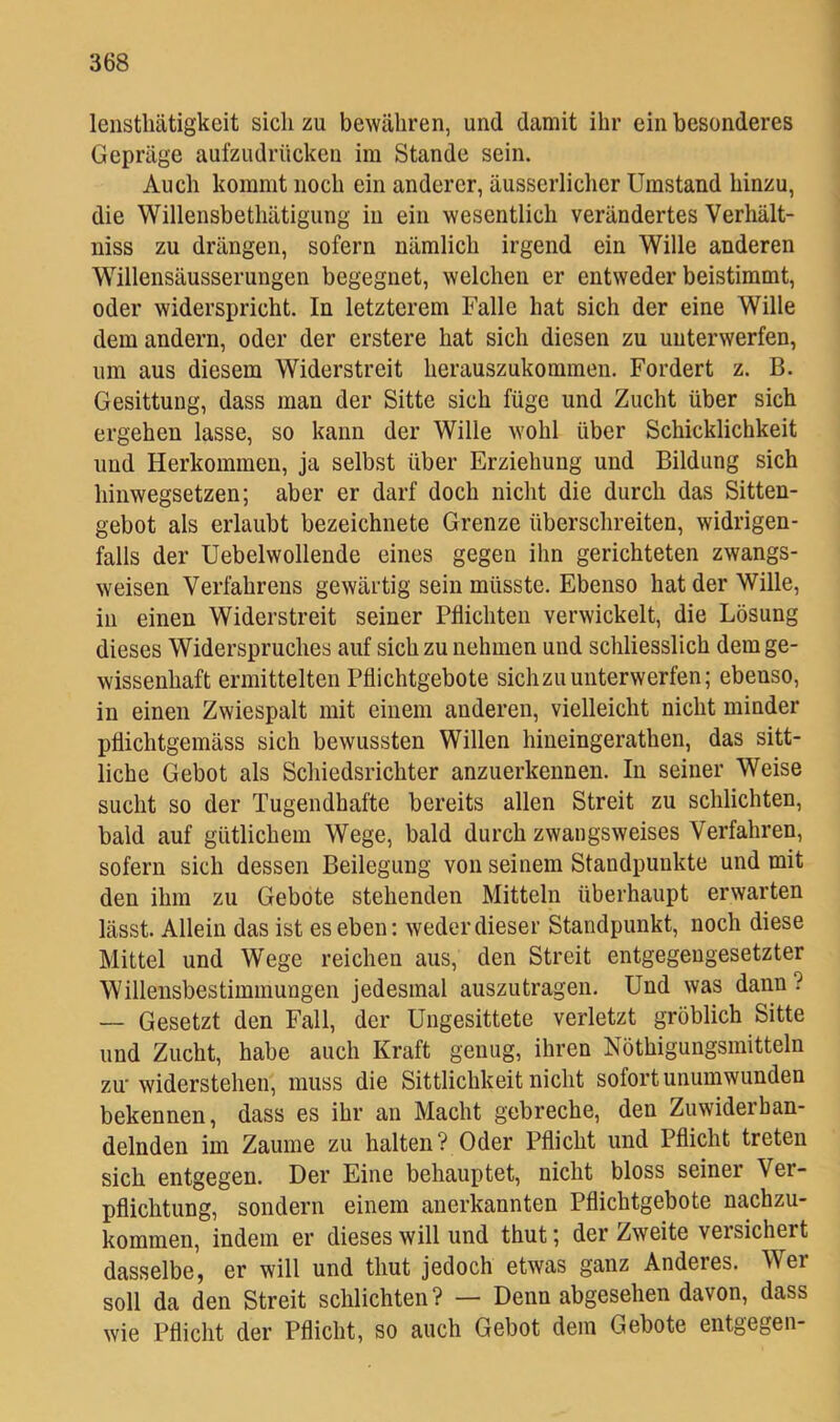 lenstliätigkeit sich zu bewähren, und damit ihr ein besonderes Gepräge aufzudrücken im Stande sein. Auch kommt noch ein anderer, äusserlicher Umstand hinzu, die Willensbethätigung in ein wesentlich verändertes Verhält- niss zu drängen, sofern nämlich irgend ein Wille anderen Willensäusserungen begegnet, welchen er entweder beistimmt, oder widerspricht. In letzterem Falle hat sich der eine Wille dem andern, oder der erstere hat sich diesen zu unterwerfen, um aus diesem Widerstreit herauszukommen. Fordert z. B. Gesittung, dass man der Sitte sich füge und Zucht über sich ergehen lasse, so kann der Wille wohl über Schicklichkeit und Herkommen, ja selbst über Erziehung und Bildung sich hinwegsetzen; aber er darf doch nicht die durch das Sitten- gebot als erlaubt bezeichnete Grenze überschreiten, widrigen- falls der Uebelwollende eines gegen ihn gerichteten zwangs- weisen Verfahrens gewärtig sein müsste. Ebenso hat der Wille, in einen Widerstreit seiner Pflichten verwickelt, die Lösung dieses Widerspruches auf sich zu nehmen und schliesslich dem ge- wissenhaft ermittelten Pflichtgebote sich zu unterwerfen; ebenso, in einen Zwiespalt mit einem anderen, vielleicht nicht minder pflichtgemäss sich bewussten Willen hineingerathen, das sitt- liche Gebot als Schiedsrichter anzuerkennen. In seiner Weise sucht so der Tugendhafte bereits allen Streit zu schlichten, bald auf gütlichem Wege, bald durch zwangsweises Verfahren, sofern sich dessen Beilegung von seinem Standpunkte und mit den ihm zu Gebote stehenden Mitteln überhaupt erwarten lässt. Allein das ist es eben; weder dieser Standpunkt, noch diese Mittel und Wege reichen aus, den Streit entgegengesetzter Willensbestimmungen jedesmal auszutragen. Und was dann? — Gesetzt den Fall, der Ungesittete verletzt gröblich Sitte und Zucht, habe auch Kraft genug, ihren Nöthigungsmitteln zu-widerstehen, muss die Sittlichkeit nicht sofort unumwunden bekennen, dass es ihr an Macht gebreche, den Zuwiderhan- delnden im Zaume zu halten? Oder Pflicht und Pflicht treten sich entgegen. Der Eine behauptet, nicht bloss seiner Ver- pflichtung, sondern einem anerkannten Pflichtgebote nachzu- kommen, indem er dieses will und thut; der Zweite versichert dasselbe, er will und thut jedoch etwas ganz Anderes. Wer soll da den Streit schlichten? — Denn abgesehen davon, dass wie Pflicht der Pflicht, so auch Gebot dem Gebote entgegen-