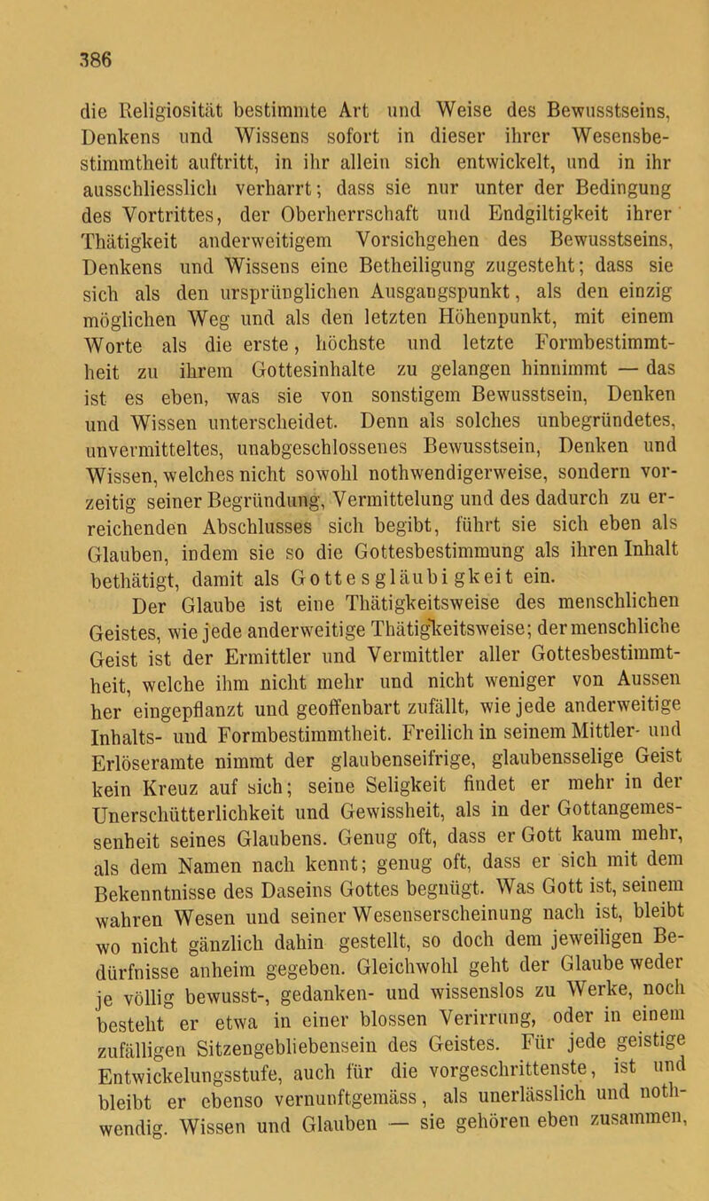 die Religiosität bestimmte Art und Weise des Bewusstseins, Denkens und Wissens sofort in dieser ihrer Wesensbe- stimmtheit auftritt, in ihr allein sich entwickelt, und in ihr ausschliesslich verharrt; dass sie nur unter der Bedingung des Vortrittes, der Oberherrschaft und Endgiltigkeit ihrer Thätigkeit anderweitigem Vorsichgehen des Bewusstseins, Denkens und Wissens eine Betheiligung zugesteht; dass sie sich als den ursprünglichen Ausgangspunkt, als den einzig möglichen Weg und als den letzten Höhenpunkt, mit einem Worte als die erste, höchste und letzte Formbestimmt- heit zu ihrem Gottesinhalte zu gelangen hinnimmt — das ist es eben, was sie von sonstigem Bewusstsein, Denken und Wissen unterscheidet. Denn als solches unbegründetes, unvermitteltes, unabgeschlossenes Bewusstsein, Denken und Wissen, welches nicht sowohl nothwendigerweise, sondern vor- zeitig seiner Begründung, Vermittelung und des dadurch zu er- reichenden Abschlusses sich begibt, führt sie sich eben als Glauben, indem sie so die Gottesbestimmung als ihren Inhalt bethätigt, damit als Gotte s glaubi gkeit ein. Der Glaube ist eine Thätigkeitsweise des menschlichen Geistes, wie jede anderweitige Thätigl^eitsweise; der menschliche Geist ist der Ermittler und Vermittler aller Gottesbestimmt- heit, welche ihm nicht mehr und nicht weniger von Aussen her eingepflanzt und geoffenbart zufällt, wie jede anderweitige Inhalts- und Formbestimmtheit. Freilich in seinem Mittler- und Erlöseramte nimmt der glaubenseifrige, glaubensselige Geist kein Kreuz auf sich; seine Seligkeit findet er mehr in der Unerschütterlichkeit und Gewissheit, als in der Gottangemes- senheit seines Glaubens. Genug oft, dass er Gott kaum mehr, als dem Namen nach kennt; genug oft, dass er sich mit dem Bekenntnisse des Daseins Gottes begnügt. Was Gott ist, seinem wahren Wesen und seiner Wesenserscheinung nach ist, bleibt wo nicht gänzlich dahin gestellt, so doch dem jeweiligen Be- dürfnisse anheim gegeben. Gleichwohl geht der Glaube weder je völlig bewusst-, gedanken- und wissenslos zu Werke, noch besteht er etwa in einer blossen Verirrung, oder in einem zufälligen Sitzengebliebensein des Geistes. Für jede geistige Entwickelungsstufe, auch für die vorgeschrittenste, ist und bleibt er ebenso vernunftgemäss, als unerlässlich und noth- wendig. Wissen und Glauben — sie gehören eben zusammen,