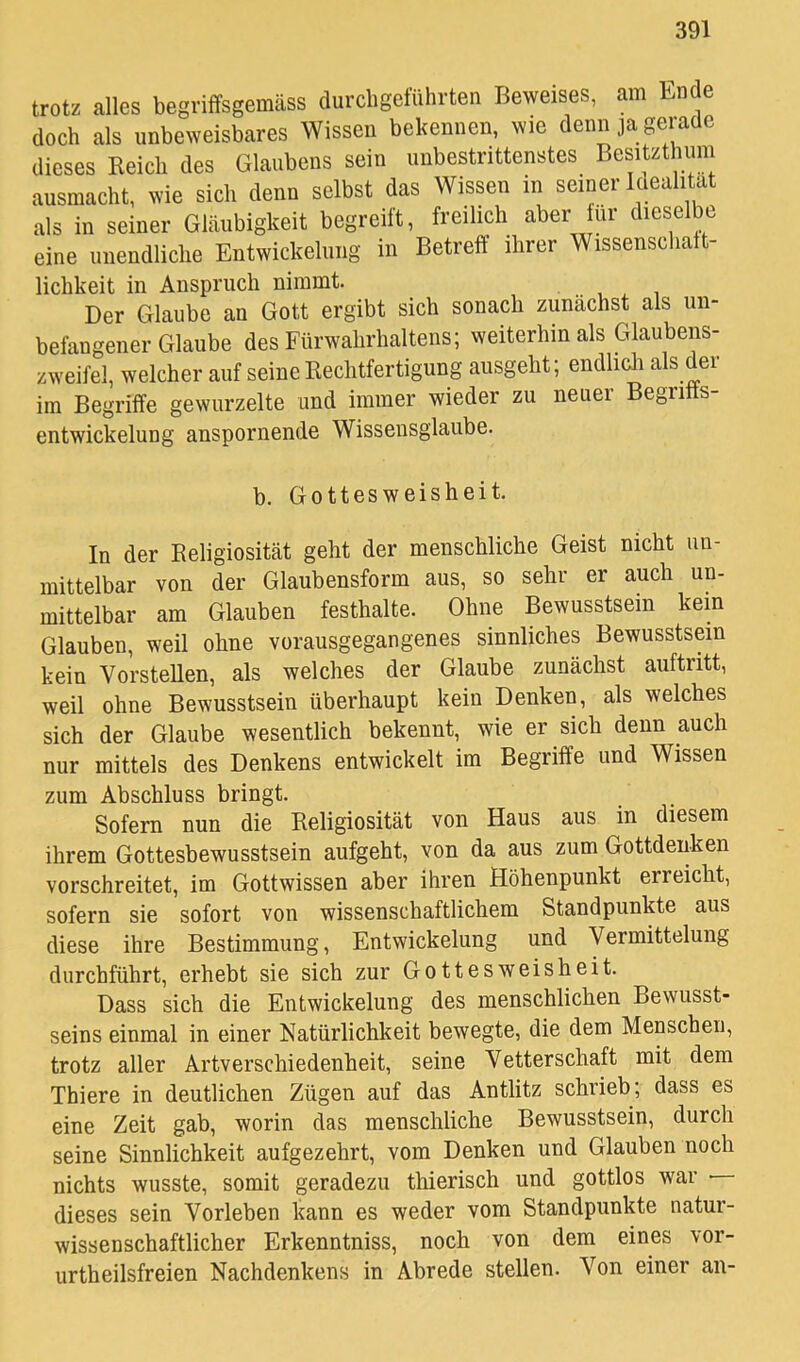 trotz alles begriffsgemäss durcl.geluhrten Beweises, am tnde doch als unbeweisbares Wissen bekennen, wie denn ja gerade dieses Reich des Glaubens sein unbestrittenstes Besitzthinn ausmacht, wie sich denn selbst das Wissen in seiner Idealität als in seiner Gläubigkeit begreift, freilich aber ur dieselbe eine uiiendliclie Entwickelung in Betreff ihrer Wissenschaft- lichkeit in Anspruch nimmt Der Glaube an Gott ergibt sich sonach zunächst als un- befangener Glaube des Fürwahrhaltens; weiterhin als Glaubens- zweifel, welcher auf seine Kechtfertigung ausgeht; endlicli als der im Begriffe gewurzelte und immer wieder zu neuer Begrifts- entwickelung anspornende Wissensglaube. b. Gottesweisheit In der Keligiosität geht der menschliche Geist nicht un- mittelbar von der Glaubensform aus, so sehr er auch un- mittelbar am Glauben festhalte. Ohne Bewusstsein kern Glauben, weil ohne vorausgegangenes sinnliches Bewusstsein kein Vorstellen, als welches der Glaube zunächst auftritt, weil ohne Bewusstsein überhaupt kein Denken, als welches sich der Glaube wesentlich bekennt, wie er sich denn auch nur mittels des Denkens entwickelt im Begriffe und Wissen zum Abschluss bringt. Sofern nun die Religiosität von Haus aus in diesem ihrem Gotteshewusstsein aufgeht, von da aus zum Gottdeuken vorschreitet, im Gottwissen aber ihren Höhenpunkt erreicht, sofern sie sofort von wissenschaftlichem Standpunkte aus diese ihre Bestimmung, Entwickelung und Vermittelung durchführt, erhebt sie sich zur Gottesweisheit. Dass sich die Entwickelung des menschlichen Bewusst- seins einmal in einer Natürlichkeit bewegte, die dem Menschen, trotz aller Artverschiedenheit, seine Vetterschaft mit dem Thiere in deutlichen Zügen auf das Antlitz schrieb; dass es eine Zeit gab, worin das menschliche Bewusstsein, durch seine Sinnlichkeit aufgezehrt, vom Denken und Glauben noch nichts wusste, somit geradezu thierisch und gottlos war • dieses sein Vorleben kann es weder vom Standpunkte natur- wissenschaftlicher Erkenntniss, noch von dem eines vor- urtheilsfreien Nachdenkens in Abrede stellen. Von einer an-