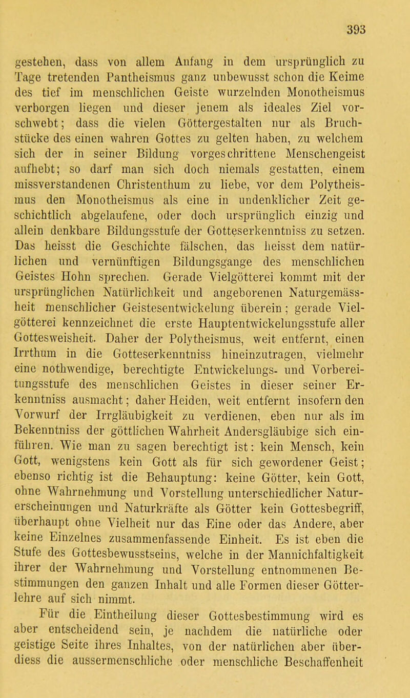 gestehen, dass von allem Anfang in dem ursprünglich zu Tage tretenden Pantheismus ganz unbewusst schon die Keime des tief im menschlichen Geiste wurzelnden Monotheismus verborgen liegen und dieser jenem als ideales Ziel vor- schwebt ; dass die vielen Göttergestalten nur als Bruch- stücke des einen wahren Gottes zu gelten haben, zu welchem sich der in seiner Bildung vorgeschrittene Menschengeist aufhebt; so darf man sich doch niemals gestatten, einem missverstandenen Christenthum zu liebe, vor dem Polytheis- mus den Monotheismus als eine in undenklicher Zeit ge- schichtlich abgelaufene, oder doch ursprünglich einzig und allein denkbare Bildungsstufe der Gotteserkenntniss zu setzen. Das heisst die Geschichte fälschen, das heisst dem natür- lichen und vernünftigen Bildungsgänge des menschlichen Geistes Hohn sprechen. Gerade Vielgötterei kommt mit der ursprünglichen Natürlichkeit und angeborenen Naturgemäss- heit menschlicher Geistesentwickelung überein; gerade Viel- götterei kennzeichnet die erste Hauptentwickelungsstufe aller Gottesweisheit. Daher der Polytheismus, weit entfernt, einen Irrthum in die Gotteserkenntniss hineinzutragen, vielmehr eine nothwendige, berechtigte Entwickelungs- und Vorberei- timgsstufe des menschlichen Geistes in dieser seiner Er- kenntniss ausmacht; daher Heiden, weit entfernt insofern den Vorwurf der Irrgläubigkeit zu verdienen, eben nur als im Bekenntniss der göttlichen Wahrheit Andersgläubige sich ein- führen. Wie man zu sagen berechtigt ist; kein Mensch, kein Gott, wenigstens kein Gott als für sich gewordener Geist; ebenso richtig ist die Behauptung: keine Götter, kein Gott, ohne Wahrnehmung und Vorstellung unterschiedlicher Natur- erscheinungen und Naturkräfte als Götter kein Gottesbegriff, überhaupt ohne Vielheit nur das Eine oder das Andere, aber keine Einzelnes zusammenfassende Einheit. Es ist eben die Stufe des Gottesbewusstseins, welche in der Mannichfaltigkeit ihrer der Wahrnehmung und Vorstellung entnommenen Be- stimmungen den ganzen Inhalt und alle Formen dieser Götter- lehre auf sich nimmt. Für die Eintheilung dieser Gottesbestimmung wird es aber entscheidend sein, je nachdem die natürliche oder geistige Seite ihres Inhaltes, von der natürlichen aber über- diess die aussermcnschliche oder menschliche Beschaffenheit