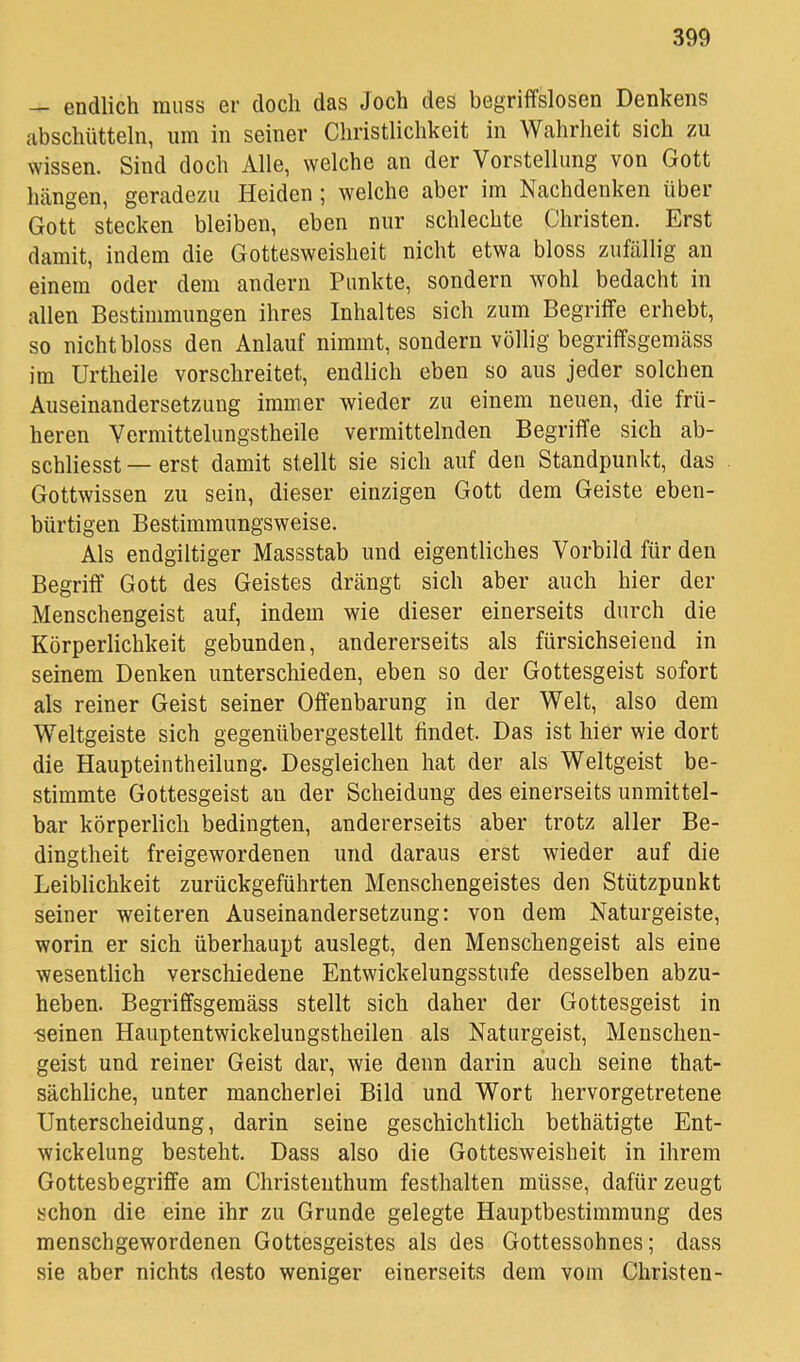 — endlich muss er doch das Joch des begriflfslosen Denkens abschütteln, um in seiner Christlichkeit in Wahrheit sich zu wissen. Sind doch Alle, welche an der Vorstellung von Gott hängen, geradezu Heiden ; welche aber im Nachdenken über Gott stecken bleiben, eben nur schlechte Christen. Erst damit, indem die Gottesweisheit nicht etwa bloss zufällig an einem oder dem andern Punkte, sondern wohl bedacht in allen Bestimmungen ihres Inhaltes sich zum Begriffe erhebt, so nicht bloss den Anlauf nimmt, sondern völlig begrififsgemäss im Urtheile vorschreitet, endlich eben so aus jeder solchen Auseinandersetzung immer wieder zu einem neuen, die frü- heren Vermittelungstheile vermittelnden Begriffe sich ab- schliesst — erst damit stellt sie sich auf den Standpunkt, das Gottwissen zu sein, dieser einzigen Gott dem Geiste eben- bürtigen Bestimmungsweise. Als endgiltiger Massstab und eigentliches Vorbild für den Begriff Gott des Geistes drängt sich aber auch hier der Menschengeist auf, indem wie dieser einerseits durch die Körperlichkeit gebunden, andererseits als fürsichseiend in seinem Denken unterschieden, eben so der Gottesgeist sofort als reiner Geist seiner Offenbarung in der Welt, also dem Weltgeiste sich gegenübergestellt findet. Das ist hier wie dort die Haupteintheilung. Desgleichen hat der als Weltgeist be- stimmte Gottesgeist an der Scheidung des einerseits unmittel- bar körperlich bedingten, andererseits aber trotz aller Be- dingtheit freigewordenen und daraus erst wieder auf die Leiblichkeit zurückgeführten Menschengeistes den Stützpunkt seiner weiteren Auseinandersetzung; von dem Naturgeiste, worin er sich überhaupt auslegt, den Menschengeist als eine wesentlich verschiedene Entwickelungsstufe desselben abzu- heben. Begriffsgemäss stellt sich daher der Gottesgeist in •seinen Hauptentwickelungstheilen als Naturgeist, Menschen- geist und reiner Geist dar, wie denn darin auch seine that- sächliche, unter mancherlei Bild und Wort hervorgetretene Unterscheidung, darin seine geschichtlich bethätigte Ent- wickelung besteht. Dass also die Gottesweisheit in ihrem Gottesbegriffe am Christenthum festhalten müsse, dafür zeugt schon die eine ihr zu Grunde gelegte Hauptbestimmung des menschgewordenen Gottesgeistes als des Gottessohnes; dass sie aber nichts desto weniger einerseits dem vom Christen-