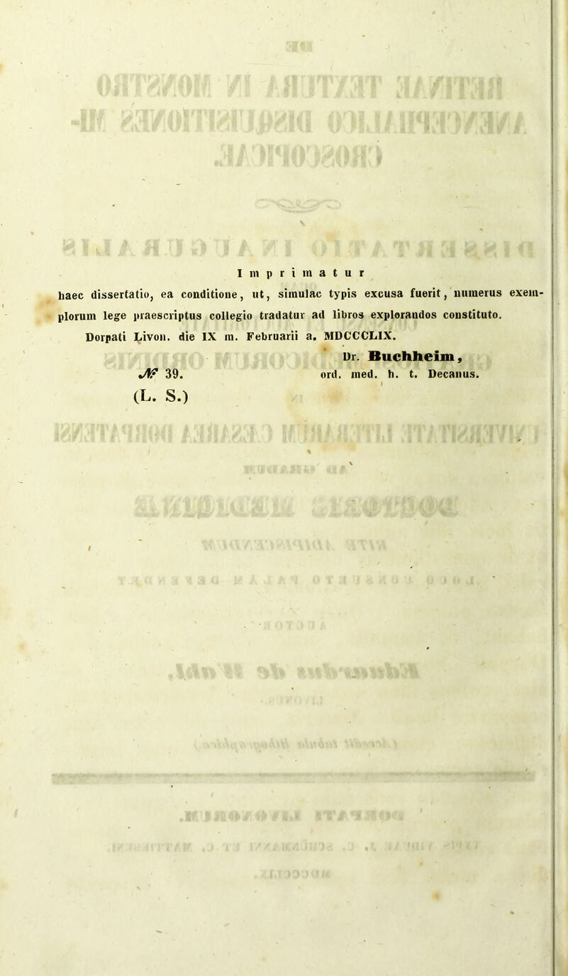 Imprimatur liaec dissertatio, ea conditione, ut, simulae typis excusa fuerit, numerus exein piorum lege praescriptus collegio tradatur ad libros explorandos constituto. Dorpati Livon. die IX m. Februarii a. MDCCCLIX. Ur. Buchhciin, ord. ined. h. t. Decanus. 39. (L. S.)