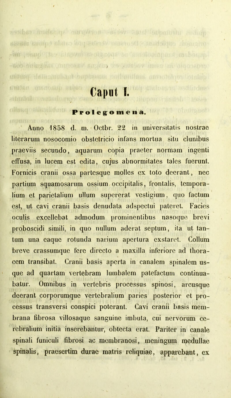 Caput I. Prolegomena. Anno 1858 d. m. Octbr. 22 in universitatis nostrae literarum nosocomio obstetricio infans mortua situ clunibus praeviis secundo, aquarum copia praeter normam ingenti effusa, in lucem est edita, cujus abnormitates tales fuerunt. Fornicis cranii ossa partesque molles ex toto deerant, nec partium squamosarum ossium occipitalis, frontalis, tempora- lium et parietalium ullum supererat vestigium, quo factum est, ut cavi cranii basis denudata adspectui pateret. Facies oculis excellebat admodum prominentibus nasoque brevi proboscidi simili, in quo nullum aderat septum, ita ut tan- tum una eaque rotunda narium apertura exstaret. Collum breve crassumque fere directo a maxilla inferiore ad thora- cem transibat. Cranii basis aperta in canalem spinalem us- que ad quartam vertebram lumbalem patefactum continua- batur. Omnibus in vertebris processus spinosi, arcusque deerant corporumque vertebralium paries posterior et pro- cessus transversi conspici poterant. Cavi cranii basis mem- brana fibrosa villosaque sanguine imbuta, cui nervorum ce- rebralium initia inserebantur, obtecta erat. Pariter in canale spinali funiculi fibrosi ac membranosi, meningum medullae spinalis, praesertim durae matris reliquiae, apparebant, ex