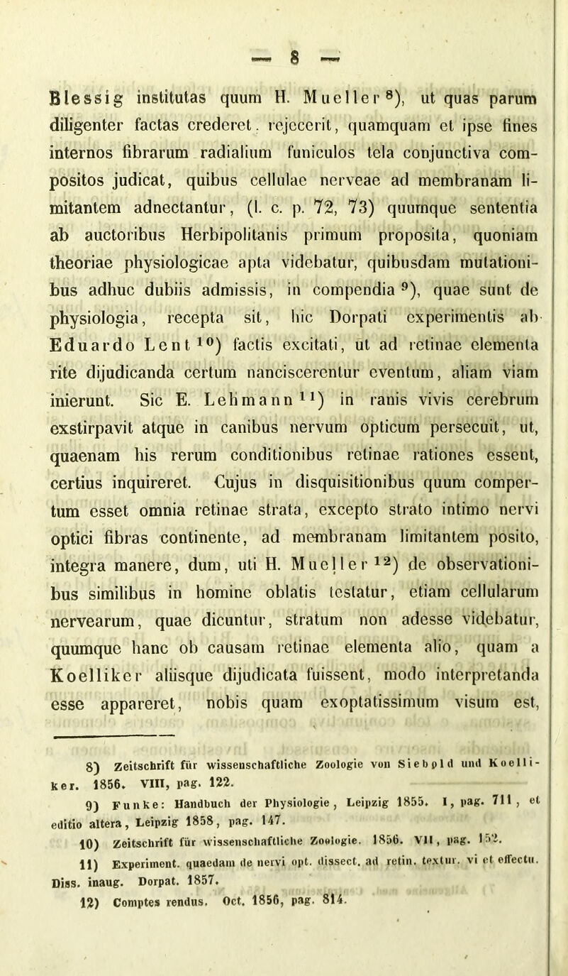 Blessig institutas quum H. Mueller8), ut quas parum diligenter factas crederet, rejecerit, quamquam et ipse tities internos fibrarum radialium funiculos tela conjunctiva com- positos judicat, quibus cellulae nerveae ad membranam li- mitantem adnectantur, (I. c. p. 72, 73) quurnque sententia ab auctoribus Herbipolitanis primum proposita, quoniam theoriae physiologicae apta videbatur, quibusdam mutationi- bus adhuc dubiis admissis, in compendia 9), quae sunt de physiologia, recepta sit, hic Dorpati experimentis ab Eduardo Lenti») factis excitati, ut ad retinae elementa rite dijudicanda certum nanciscerentur eventum, aliam viam inierunt. Sic E. Lehmann11) in ranis vivis cerebrum exstirpavit atque in canibus nervum opticum persecuit, ut, quaenam his rerum conditionibus retinae rationes essent, certius inquireret. Cujus in disquisitionibus quum comper- tum esset omnia retinae strata, excepto strato intimo nervi optici fibras continente, ad membranam limitantem posito, integra manere, dum, uti H. Mueller12) de observationi- bus similibus in homine oblatis testatur, etiam cellularum nervearum, quae dicuntur, stratum non adesse videbatur, quumque hanc ob causam retinae elementa alio, quam a Koelliker aliisque dijudicata fuissent, modo interpretanda esse appareret, nobis quam exoptatissimum visum est, 8) Zeitschrift fur wissenschaftliche Zoologie von Siebpld uml Koelli- ker. 1856. VIII, pag. 122. 9) Funke: Handbuch der Physiologie , Leipzig 1855. I, pag. 711, et editio altera, Leipzig 1858, pag. 147. 10) Zeitschrift fiir wissenschaftliche Zoologie. 1856. VM, pag. I'1’. 11) Experiment. quaedam de nervi opt. dissect. ad retin. textui, vi et effectu. Diss. inaug. Dorpat. 1857. 1?) Comptes rendus. Oct. 1856, pag. 814.