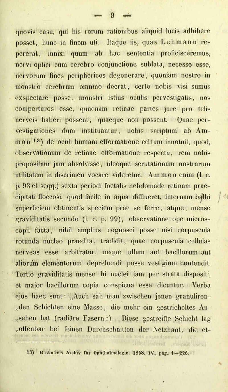 quovis casu, qui his rerum lationibus aliquid lucis adhibere posset, hunc in finem uti. Itaque iis, quae Lehmann re- pererat, innixi quum ab hac sententia proficisceremus, nervi optici cum cerebro conjunctione sublata, necesse esse, nervorum fines periphericos degenerare, quoniam nostro in monstro cerebrum omnino deerat, certo nobis visi sumus exspectare posse, monstri istius oculis pervestigatis, nos comperturos esse, quaenam retinae partes jure pro telis nerveis haberi possent, quaeque non possent. Quae per- vestigationes dum instituantur, nobis scriptum ab Ani- mo n 13) de oculi humani efformatione editum innotuit, quod, observationum de retinae efformatione respectu, rem nobis propositam jam absolvisse, ideoque scrutationum nostrarum utilitatem in discrimen vocare videretur. Ammon enim (1. c. p. 93 et seqq.) sexta periodi foetalis hebdomade retinam prae- cipitati floccosi, quod facile in aqua difflueret, internam bqlbi t superficiem obtinentis speciem prae se ferre, atque, mense graviditatis secundo (1. c. p. 99), observatione ope micros- copii facta, nihil amplius cognosci posse nisi corpuscula rotunda nucleo praedita, tradidit, quae corpuscula cellulas nerveas esse arbitratur, neque ullum aut bacillorum aut aliorum elementorum deprehendi posse vestigium contendit. Tertio graviditatis mense bi nuclei jam per strata dispositi, et major bacillorum copia conspicua esse dicuntur. Verba ejus haec sunt: „Auch sah man zwischen jenen granuliren- „den Schichten eine Masse, die mehr ein gestricheltes An- „sehen hat (radiare Fasern?). Diese gestreifte Schicht lag „offenbar bei fcinen Durchschniltcn der Netzhaut, dic et- 13) Graefes Archiv fur Ophthalmologie. 1858. IV, pag. 1— ??6.