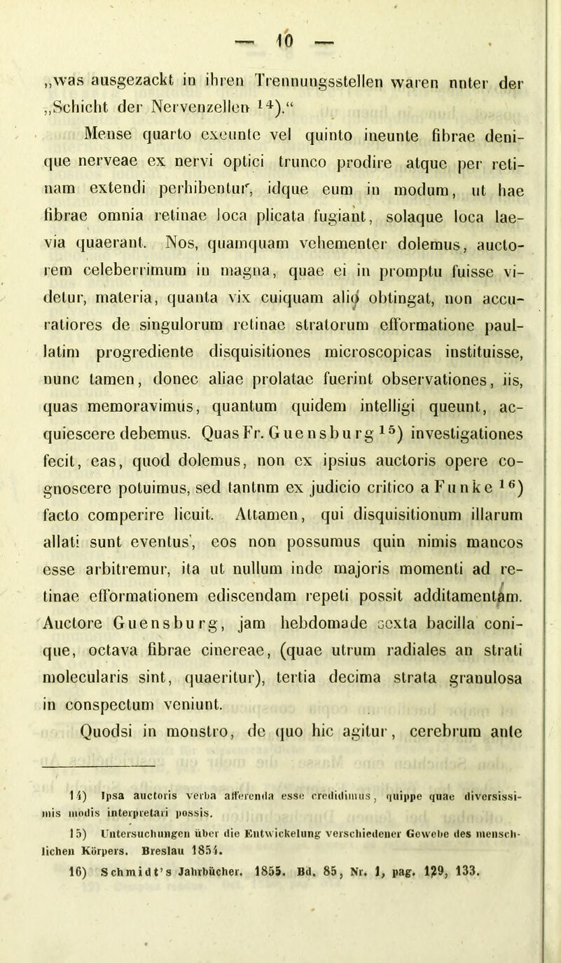 „was ausgezackt in ihren Trennungsstellen waren nnter der „Schicht der Nervenzellen 14).“ Mense quarto exounte vel quinto ineunte fibrae deni- que nerveae ex nervi optici trunco prodire atque per reti- nam extendi perhibentur, idque eum in modum, ut hae librae omnia retinae loca plicata fugiant, solaque loca lae- via quaerant. Nos, quamquam vehementer dolemus, aucto- rem celeberrimum in magna, quae ei in promptu fuisse vi- detur, materia, quanta vix cuiquam alio obtingat, non accu- ratiores de singulorum retinae stratorum efformatione paul- latim progrediente disquisitiones microscopicas instituisse, nunc tamen, donec aliae prolatae fuerint observationes, iis, quas memoravimus, quantum quidem intelligi queunt, ac- quiescere debemus. QuasFr. Guensbu rg 15) investigationes fecit, eas, quod dolemus, non ex ipsius auctoris opere co- gnoscere potuimus, sed tantnm ex judicio critico a Funke 16) facto comperire licuit. Attamen, qui disquisitionum illarum allati sunt eventus', eos non possumus quin nimis mancos esse arbitremur, ita ut nullum inde majoris momenti ad re- tinae eflbrmationem ediscendam repeti possit additamentum. Auctore Guensbu rg, jam hebdomade eexta bacilla coni- que, octava fibrae cinereae, (quae utrum radiales an strati molecularis sint, quaeritur), tertia decima strata granulosa in conspectum veniunt. Quodsi in monstro, de quo hic agitur, cerebrum ante 1 i) Ipsa auctoris verba atterenda esse credidimus, quippe quae diversissi- mis modis interpretari possis. 15) Untersuchungen uber die Entwickelung verscliiedeuer Gewebe des menscli- lichen Kbrpers. Breslau 1854. 16) Schmidfs Jalirbficher. 1855. Bd. 85, Nr, 1, pag. 1?9, 133.