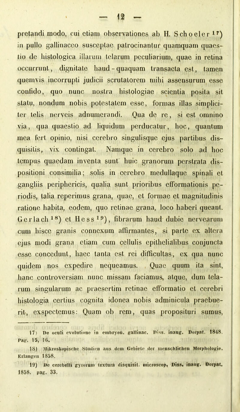 pretandi modo, cui etiam observationes ab H. Schoeler lr) in pullo gallinaceo susceptae patrocinantur quamquam quaes- tio de histologica illarum telarum peculiarium, quae in retina occurrunt, dignitate haud-quaquam transacta est, tamen quemvis incorrupti judicii scrutatorem mihi assensurum esse confido, quo nunc nostra histologiae scientia posita sit statu, nondum nobis potestatem esse, formas illas simplici- ter telis nerveis adnumerandi. Qua de re, si est omnino via, qua quaestio ad liquidum perducatur, hoc, quantum mea fert opinio, nisi cerebro singulisque ejus partibus dis— quisilis, vix contingat. Namque in cerebro solo ad hoc tempus quaedam inventa sunt huic granorum perstrata dis- positioni consimilia; solis in cerebro medullaque spinali et gangliis periphericis, qualia sunt prioribus efformationis pe- riodis, talia reperimus grana, quae, et formae et magnitudinis ratione habita, eodem, quo retinae grana, loco haberi queant, Gerlach18) et Hess19), fibrarum haud dubie nervearum cum hisce granis connexum affirmantes, si parte ex altera ejus modi grana etiam cum cellulis epithelialibus conjuncta esse concedunt, haec tanta est rei difficultas, ex qua nunc quidem nos expedire nequeamus. Quae quum ita sint, hanc controversiam nunc missam faciamus, atque, dum tela- rum singularum ac praesertim retinae efformatio et cerebri histologia certius cognita idonea nobis adminicula praebue- rit, exspectemus: Quam ob rem, quas proposituri sumus, 17) T)e oculi evolutione in embryou. gallinae, lliss. inaug. Dorpat. 1848. Pag. 15, 16. 18) Mjjkroskopisclie Stuilieii aus dem Gebielc iler luenscblicheu Morphologie. Erlangen 1858. 19) l)e cerebelli gyrorum textura disquisil. inicroscop, Diss. inaug. Dorpat. 1858. pag. 33.