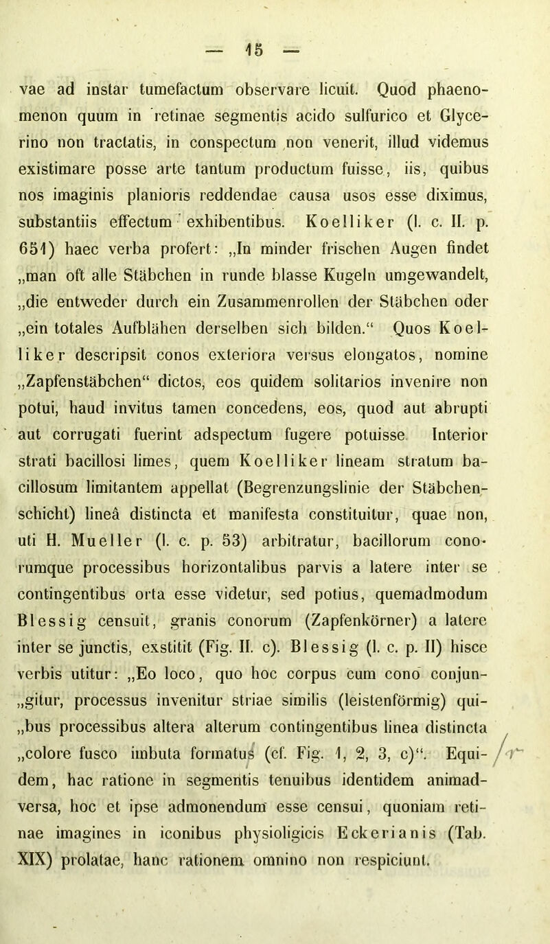 vae ad instar tumefactum observare licuit. Quod phaeno- menon quum in retinae segmentis acido sulfurico et Glyce- rino non tractatis, in conspectum non venerit, illud videmus existimare posse arte tantum productum fuisse, iis, quibus nos imaginis planioris reddendae causa usos esse diximus, substantiis effectum exhibentibus. Koelliker (I. c. II. p. 651) haec verba profert: „In minder frischen Augen findet „man oft alie Stabchen in runde blasse Kugeln umgewandelt, ,,die entweder durch ein Zusammenrollen der Stiibchen oder „ein totales Aufblahen derselben sicli bilden.“ Quos Koel- liker descripsit conos exteriora versus elongatos, nomine „Zapfenstabchen“ dictos, eos quidem solitarios invenire non potui, haud invitus tamen concedens, eos, quod aut abrupti aut corrugati fuerint adspectum fugere potuisse Interior strati bacillosi limes, quem Koelliker lineam stratum ba- cillosum limitantem appellat (Begrenzungslinie der Stabchen- schicht) linea distincta et manifesta constituitur, quae non, uti H. Mueller (1. c. p. 53) arbitratur, bacillorum cono- rumque processibus horizontalibus parvis a latere inter se contingentibus orta esse videtur, sed potius, quemadmodum Blessig censuit, granis conorum (Zapfenkorner) a latere inter se junctis, exstitit (Fig. II. c). Blessig (1. c. p. II) hisce verbis utitur: „Eo loco, quo hoc corpus cum cono conjun- gitur, processus invenitur striae similis (leistenformig) qui- „bus processibus altera alterum contingentibus linea distincta „colore fusco imbuta formatus (cf. Fig. 1, 2, 3, c)“. Equi- dem, hac ratione in segmentis tenuibus identidem animad- versa, hoc et ipse admonendum esse censui, quoniam reti- nae imagines in iconibus physioligicis E ck eri an is (Tab. XIX) prolatae, hanc rationem omnino non respiciunt.