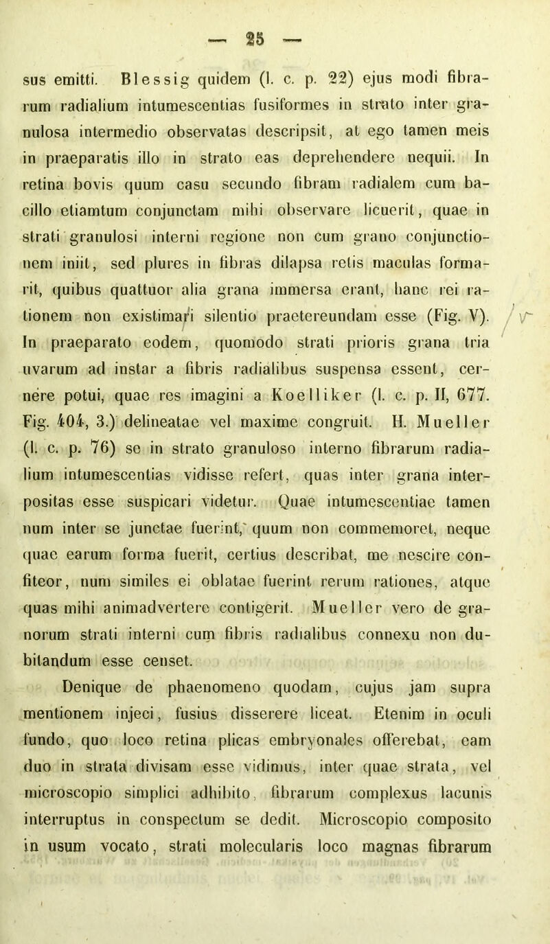 rum radialium intumescendas fusiformes in strato inter gra- nulosa intermedio observatas descripsit, at ego tamen meis in praeparatis illo in strato eas deprehendere nequii. In retina bovis quum casu secundo libram radialem cum ba- cillo etiamtum conjunctam mihi observare licuerit, quae in strati granulosi interni regione non cum grano conjunctio- nem iniit, sed plures in fibras dilapsa retis maculas forma- rit, quibus quattuor alia grana immersa erant, hanc rei ra- tionem non existimari silentio praetereundam esse (Fig. Y). In praeparato eodem, quomodo strati prioris grana tria uvarum ad instar a fibris radialibus suspensa essent, cer- nere potui, quae res imagini a Koelliker (I. c. p. II, 677. Fig. 404, 3.) delineatae vel maxime congruit. H. Mueller (I. c. p. 76) se in strato granuloso interno fibrarum radia- lium intumescendas vidisse refert, quas inter grana inter- positas esse suspicari videtur. Quae intumescendae tamen num inter se junctae fuerint, quum non commemoret, neque quae earum forma fuerit, certius describat, me nescire con- fiteor, num similes ei oblatae fuerint rerum rationes, atque quas mihi animadvertere contigerit. Mueller vero de gra- norum strati interni cum fibris radialibus connexu non du- bitandum esse censet. Denique de phaenomeno quodam, cujus jam supra mentionem injeci, fusius disserere liceat. Etenim in oculi fundo, quo loco retina plicas embryonales offerebat, eam duo in strata divisam esse vidimus, inter quae strata, vel microscopio simplici adhibito, fibrarum complexus lacunis interruptus in conspectum se dedit. Microscopio composito in usum vocato, strati molecularis loco magnas fibrarum