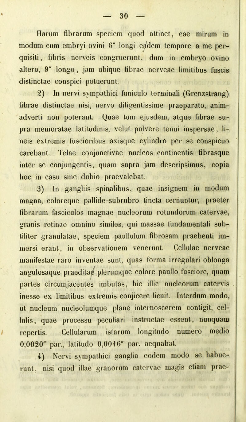 Harum fibrarum speciem quod attinet, eae mirum in modum cum embryi ovini 6' longi eg(dem tempore a me per- quisiti, fibris nerveis congruerunt, dum in embryo ovino altero, 9 longo, jam ubique fibrae nerveae limitibus fuscis distinctae conspici potuerunt. 2) In nervi sympathici funiculo terminali (Grenzstrang) fibrae distinctae nisi, nervo diligentissime praeparato, anim- adverti non poterant. Quae tum ejusdem, atque fibrae su- pra memoratae latitudinis, velut pulvere tenui inspersae, li- neis extremis fuscioribus axisque cylindro per se conspicuo carebant. Telae conjunctivae nucleos continentis fibrasque inter se conjungentis, quam supra jam descripsimus, copia hoc in casu sine dubio praevalebat. 3) In gangliis spinalibus, quae insignem in modum magna, coloreque pallide-subrubro tincta cernuntur, praeter fibrarum fasciculos magnae nucleorum rotundorum catervae, granis retinae omnino similes, qui massae fundamentali sub- tiliter granulatae, speciem paullulum fibrosam praebenti im- mersi erant, in observationem venerunt. Cellulae nerveae manifestae raro inventae sunt, quas forma irregulari oblonga angulosaque praedita^ plerumque colore pauilo fusciore, quam partes circumjacentes imbutas, hic illic nucleorum catervis inesse ex limitibus extremis conjicere licuit. Interdum modo, ut nucleum nucleolumque plane internoscerem contigit, cel- lulis, quae processu peculiari instructae essent, nunquam repertis. Cellularum istarum longitudo numero medio 0,0020 par., latitudo 0,0016 par. aequabat, 4) Nervi sympathici ganglia eodem modo se habue- runt, nisi quod illae granorum catervae magis etiam prae-