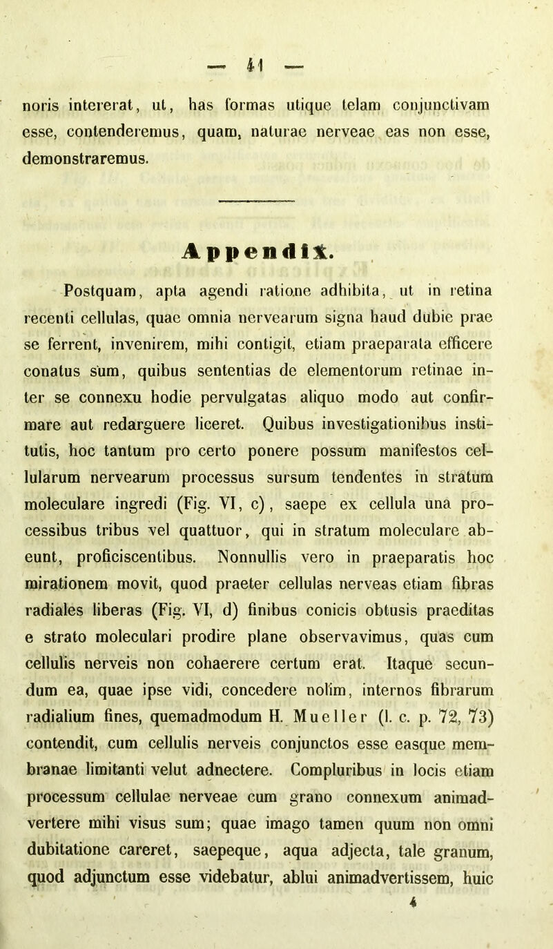 noris intererat, ut, has lormas utique telam conjunctivam esse, contenderemus, quam, naturae nerveae eas non esse, demonstraremus. Appendi! Postquam, apta agendi ratione adhibita, ut in retina recenti cellulas, quae omnia nervearum signa haud dubie prae se ferrent, invenirem, mihi contigit, etiam praeparata efficere conatus sum, quibus sententias de elementorum retinae in- ter se connexu hodie pervulgatas aliquo modo aut confir- mare aut redarguere liceret. Quibus investigationibus insti- tutis, hoc tantum pro certo ponere possum manifestos cel- lularum nervearum processus sursum tendentes in stratum moleculare ingredi (Fig. VI, c), saepe ex cellula una pro- cessibus tribus vel quattuor, qui in stratum moleculare ab- eunt, proficiscentibus. Nonnullis vero in praeparatis hoc mirationem movit, quod praeter cellulas nerveas etiam fibras radiales liberas (Fig. VI, d) finibus conicis obtusis praeditas e strato moleculari prodire plane observavimus, quas cum cellulis nerveis non cohaerere certum erat. Itaque secun- dum ea, quae ipse vidi, concedere nolim, internos fibrarum radialium fines, quemadmodum H. Mu e lier (1. c. p. 72, 73) contendit, cum cellulis nerveis conjunctos esse easque mem- branae limitanti velut adnectere. Compluribus in locis etiam processum cellulae nerveae cum grano connexum animad- vertere mihi visus sum; quae imago tamen quum non omni dubitatione careret, saepeque, aqua adjecta, tale granum, quod adjunctum esse videbatur, ablui animadvertissem, huic 4