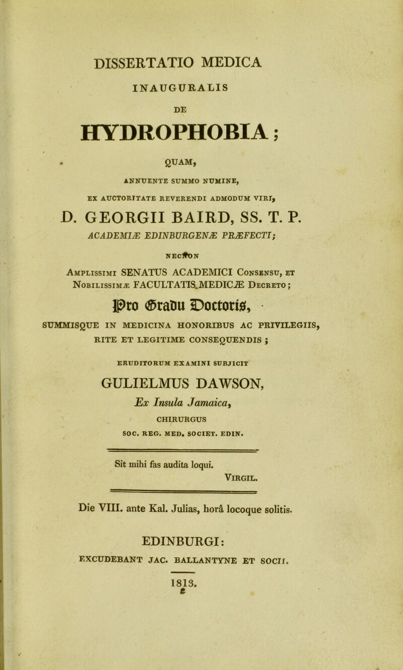 INAUGURALIS DE HYDROPHOBIA; , QUAM, ANNUENTE SUMMO NUMINE, EX AUCTORITATE REVERENDI ADMODUM VIRI, D. GEORGII BAIRD, SS. T. P. ACADEMI/E EDINTWRGEN/E PRAEFECTI; NECltON Amplissimi SENATUS ACADEMICI Consensu, et Nobilissimje FACULTATIS. MEDICiE Decreto ; Pto ®raDu SDoctorte, SUMMISQUE IN MEDICINA HONORIBUS AC PRIVILEGIIS, RITE ET LEGITIME CONSEQUENDIS j ERUDITORUM EXAMINI SUBJICIT GULIELMUS DAWSON, Ex Insula Jamaica, CHIRURGUS SOC, REG. MED. SOCIET. EDIN. Sit mihi fas audita loqui. VlRGIL. Die VIII. ante Kal. Julias, hord locoque solitis. EDINBURGI: EXCUDEBANT JAC. BALLANTYNE ET SOCII. 1813. t