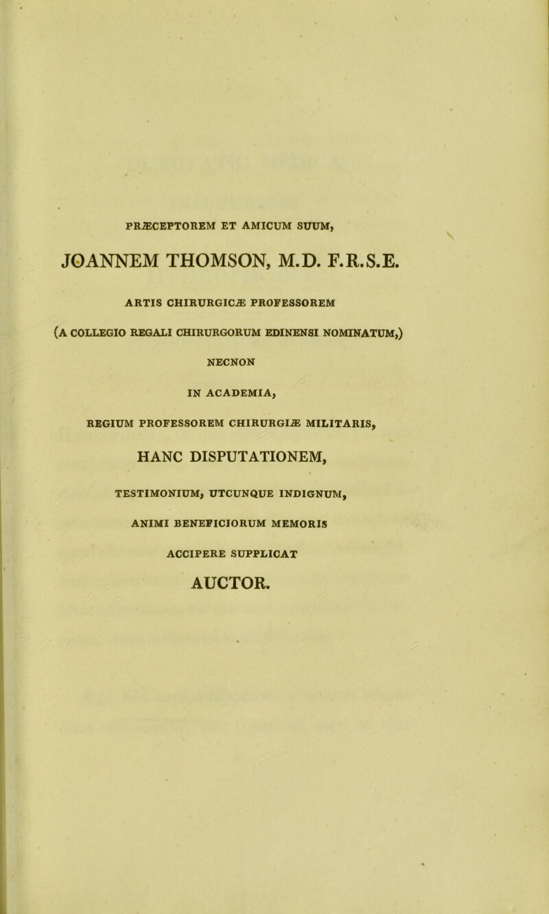 PRAiCEPTOREM ET AMICUM SUUM, JOANNEM THOMSON, M.D. F.R.S.E. ARTIS CHIRURGICAS PROFESSOREM (A COLLEGIO REGALI CHIRURGORUM EDINENSI NOMINATUM,) NECNON IN ACADEMIA, REGIUM PROFESSOREM CHIRURGIA; MILITARIS, HANC DISPUTATIONEM, \ TESTIMONIUM, UTCUNQUE INDIGNUM, ANIMI BENEFICIORUM MEMORIS ACCIPERE SUPPLICAT AUCTOR