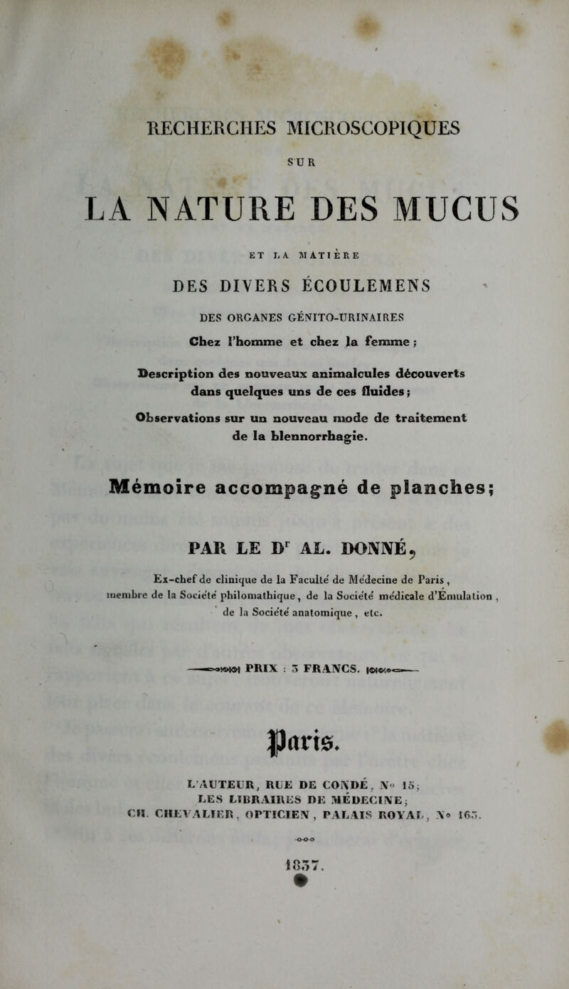 SUR LA NATURE DES MUCUS ET liA MATIÈRE DES DIVERS ÉCOULEMENS DES ORGANES GÉNITO-URINAIRES Chez rhomme et chez la femme ; Bescription des nouveaux animalcules découverts dans quelques uns de ces fluides ; Observations sur un nouveau mode de traitement de la blennorrhagie. Mémoire accompag^né de planches; PAR LE D AL. DONIVÉ^ Ex-chef de clinique de la Faculté' de Me'decine de Paris , membre de la Socie'te' philomathique, de la Socie'te' me'dicale d’Emulalion , de la Socie'te' anatomique , etc. ,K>m PRIX : 3 FRANCS. parie. L’AUTEUR, RUE DE CONDÉ, N<> 15, LES LIBRAIRES DE MEDECUNEi CH. CHEVALIER, OPTICIEN, PALAIS ROYAL, N» 16.3. 1057.