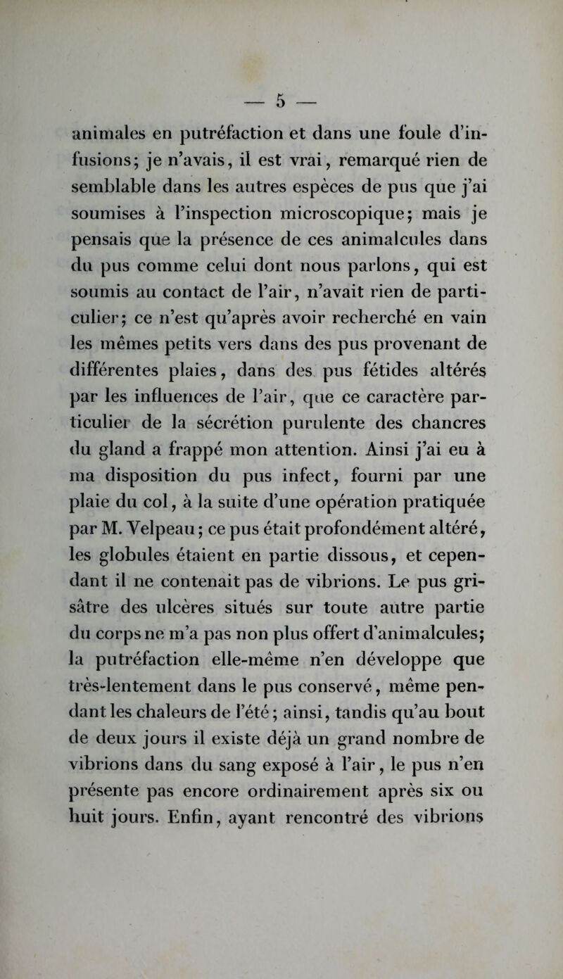 animales en putréfaction et dans une foule d’in- fusions; je n’avais, il est vrai, remarqué rien de semblable dans les autres espèces de pus que j’ai soumises à l’inspection microscopique; mais je pensais que la présence de ces animalcules dans du pus comme celui dont nous parlons, qui est soumis au contact de l’air, n’avait rien de parti- culier; ce n’est qu’après avoir recherché en vain les mêmes petits vers dans des pus provenant de différentes plaies, dans des, pus fétides altérés par les influences de l’air, que ce caractère par- ticulier de la sécrétion purulente des chancres du gland a frappé mon attention. Ainsi j’ai eu à ma disposition du pus infect, fourni par une plaie du col, à la suite d’une opération pratiquée par M. Velpeau ; ce pus était profondément altéré, les globules étaient en partie dissous, et cepen- dant il ne contenait pas de vibrions. Le pus gri- sâtre des ulcères situés sur toute autre partie du corps ne m’a pas non plus offert d’animalcules; la putréfaction elle-même n’en développe que très-lentement dans le pus conservé, même pen- dant les chaleurs de l’été ; ainsi, tandis qu’au bout de deux jours il existe déjà un grand nombre de vibrions dans du sang exposé à l’air, le pus n’en présente pas encore ordinairement après six ou huit jours. Enfin, ayant rencontré des vibrions