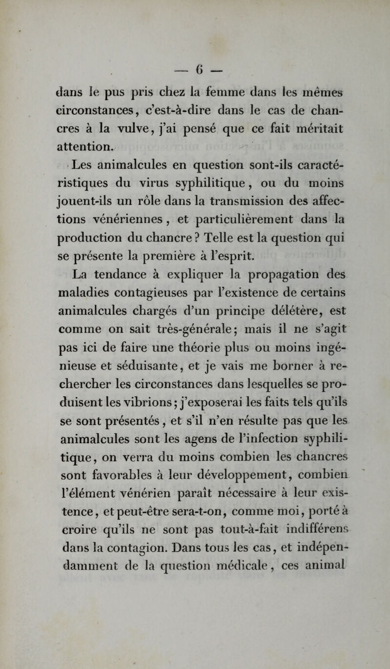 dans le pus pris chez la femme dans les memes circonstances, c’est-à-dire dans le cas de chan- cres à la vulve, j’ai pensé que ce fait méritait attention. 'Les animalcules en question sont-ils caracté- ristiques du virus syphilitique, ou du moins jouent-ils un rôle dans la transmission des affec- tions vénériennes , et particulièrement dans la production du chancre ? Telle est la question qui se présente la première à l’esprit. La tendance à expliquer la propagation des maladies contagieuses par l’existence de certains animalcules chargés d’un principe délétère, est comme on sait très-générale; mais il ne s’agit pas ici de faire une théorie plus ou moins ingé- nieuse et séduisante, et je vais me borner à re- chercher les circonstances dans lesquelles se pro- duisent les vibrions ; j’exposerai les faits tels qu’ils se sont présentés, et s’il n’en résulte pas que les animalcules sont les agens de l’infection syphili- tique, on verra du moins combien les chancres sont favorables à leur développement, combien l’élément vénérien paraît nécessaire à leur exis- tence, et peut-être sera-t-on, comme moi, porté à croire qu’ils ne sont pas tout-à-fait indifférons dans la contagion. Dans tous les cas, et indépen- damment de la qTieslion médicale, ces animal