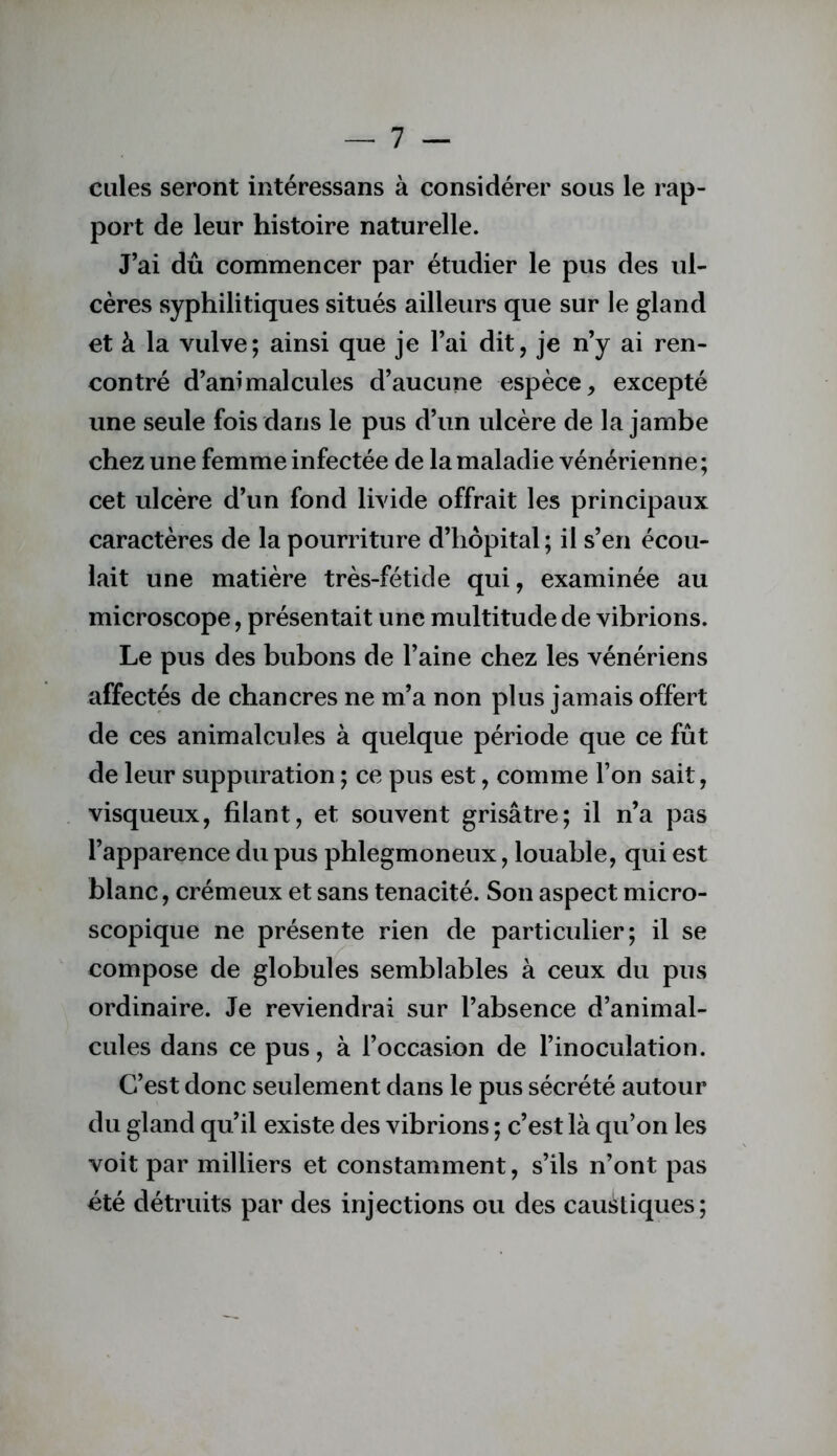 cilles seront intéressans à considérer sous le rap- port de leur histoire naturelle. J’ai dû commencer par étudier le pus des ul- cères syphilitiques situés ailleurs que sur le gland et à la vulve; ainsi que je l’ai dit, je n’y ai ren- contré d’animalcules d’aucune espèce, excepté une seule fois dans le pus d’un ulcère de la jambe chez une femme infectée de la maladie vénérienne ; cet ulcère d’un fond livide offrait les principaux caractères de la pourriture d’hôpital ; il s’en écou- lait une matière très-fétide qui, examinée au microscope, présentait une multitude de vibrions. Le pus des bubons de l’aine chez les vénériens affectés de chancres ne m’a non plus jamais offert de ces animalcules à quelque période que ce fût de leur suppuration ; ce pus est, comme l’on sait, visqueux, filant, et souvent grisâtre; il n’a pas l’apparence du pus phlegmoneux, louable, qui est blanc, crémeux et sans ténacité. Son aspect micro- scopique ne présente rien de particulier; il se compose de globules semblables à ceux du pus ordinaire. Je reviendrai sur l’absence d’animal- cules dans ce pus, à l’occasion de l’inoculation. C’est donc seulement dans le pus sécrété autour du gland qu’il existe des vibrions ; c’est là qu’on les voit par milliers et constamment, s’ils n’ont pas été détruits par des injections ou des caustiques;