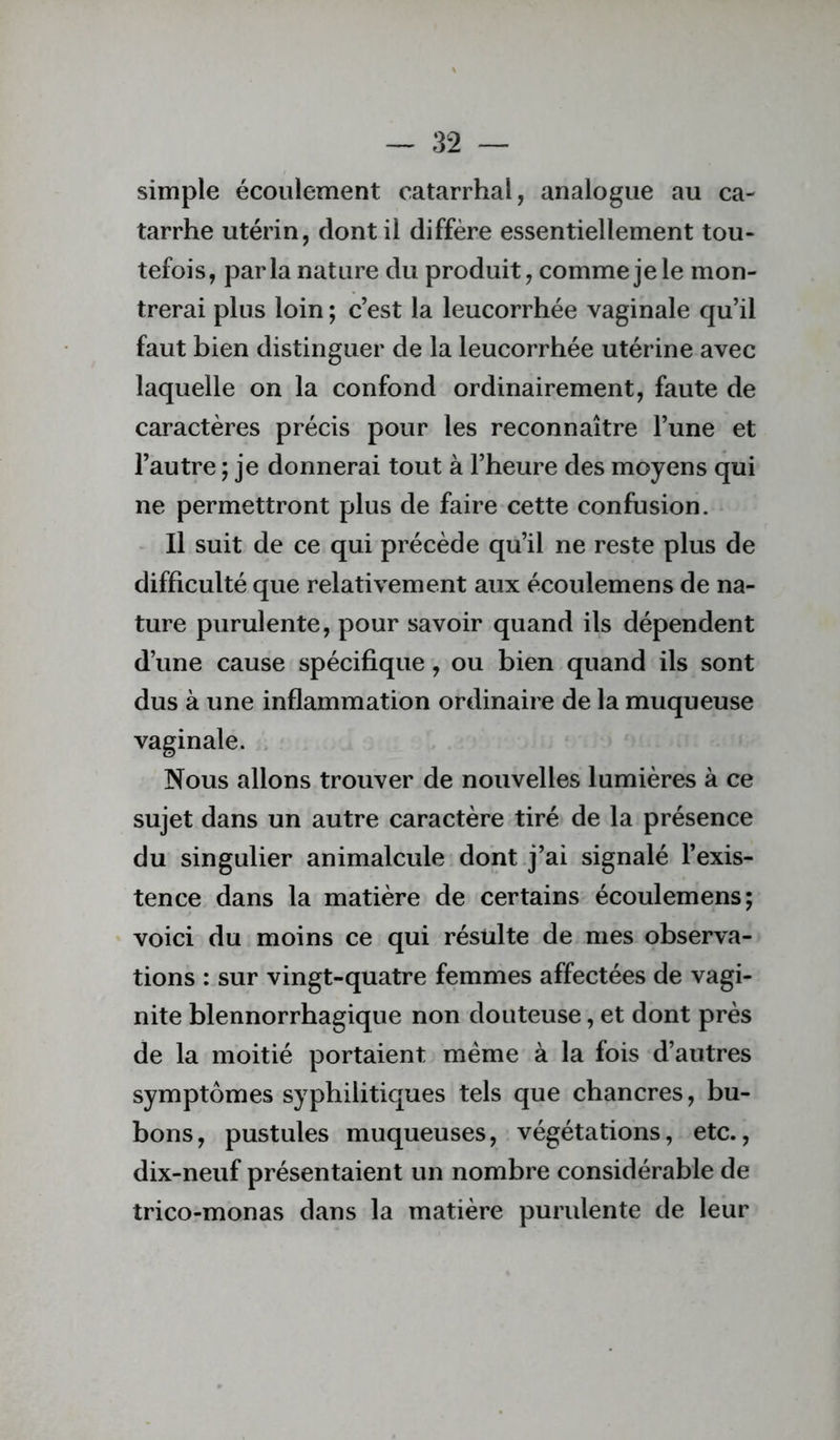 simple écoulement catarrhal, analogue au ca- tarrhe utérin, dont il diffère essentiellement tou- tefois, parla nature du produit, comme je le mon- trerai plus loin ; c’est la leucorrhée vaginale qu’il faut bien distinguer de la leucorrhée utérine avec laquelle on la confond ordinairement, faute de caractères précis pour les reconnaître l’une et l’autre ; je donnerai tout à l’heure des moyens qui ne permettront plus de faire cette confusion. Il suit de ce qui précède qu’il ne reste plus de difficulté que relativement aux écoulemens de na- ture purulente, pour savoir quand ils dépendent d’une cause spécifique, ou bien quand ils sont dus à une inflammation ordinaire de la muqueuse vaginale. . Nous allons trouver de nouvelles lumières à ce sujet dans un autre caractère tiré de la présence du singulier animalcule dont j’ai signalé l’exis- tence dans la matière de certains écoulemens; voici du moins ce qui résulte de mes observa- tions : sur vingt-quatre femmes affectées de vagi- nite blennorrhagique non douteuse, et dont près de la moitié portaient meme à la fois d’autres symptômes syphilitiques tels que chancres, bu- bons, pustules muqueuses, végétations, etc., dix-neuf présentaient un nombre considérable de trico-monas dans la matière purulente de leur