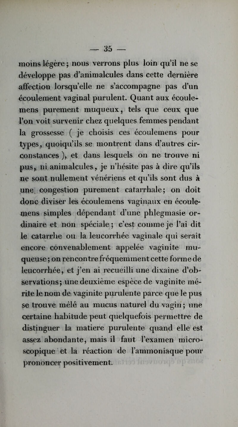 moins légère ; nous verrons plus loin qu’il ne se développe pas d’animalcules dans cette dernière affection lorsqu’elle ne s’accompagne pas d’un écoulement vaginal purulent. Quant aux écoule- mens purement muqueux, tels que ceux que l’on voit survenir chez quelques femmes pendant la grossesse ( je choisis ces écoulemens pour types, quoiqu’ils se montrent dans d’autres cir- constances ), et dans lesquels on ne trouve ni pus, ni animalcules, je n’hésite pas à dire qu’ils ne sont nullement vénériens et qu’ils sont dus k une. congestion purement catarrhale; on doit donc diviser les écoulemens vaginaux en écoule- mens simples dépendant d’une phlegmasie or- dinaire et non spéciale ; c’est comme je l’ai dit le catarrhe ou la leucorrhée vaginale qui serait encore convenablement appelée vaginite mu- queuse ; on rencontre fréquemment cette forme de leucorrhée, et j’en ai recueilli une dixaine d’ob- servations; une deuxième espèce de vaginite mé- rite le nom de vaginite purulente parce que le pus se trouve mêlé au mucus naturel du vagin ; une certaine habitude peut quelquefois permettre de distinguer la matière purulente quand elle est assez abondante, mais il faut l’examen micro- scopique ' et la réaction de l’ammoniaque pour prononcer positivement.