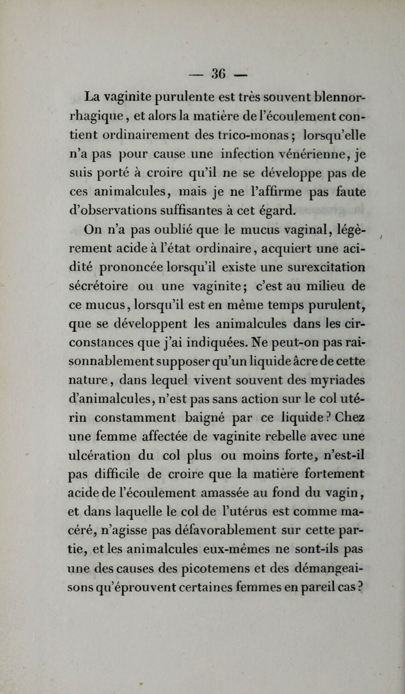 La vaginite purulente est très souvent blennor- rhagique, et alors la matière de l’écoulement con- tient ordinairement des trico-monas ; lorsqu’elle n’a pas pour cause une infection vénérienne, je suis porté à croire qu’il ne se développe pas de ces animalcules, mais je ne l’affirme pas faute d’observations suffisantes à cet égard. On n’a pas oublié que le mucus vaginal, légè- rement acide à l’état ordinaire, acquiert une aci- dité prononcée lorsqu’il existe une surexcitation sécrétoire ou une vaginite; c’est au milieu de ce mucus, lorsqu’il est en même temps purulent, que se développent les animalcules dans les cir- constances que j’ai indiquées. Ne peut-on pas rai- sonnablement supposer qu’un liquide âcre de cette nature, dans lequel vivent souvent des myriades d’animalcules, n’est pas sans action sur le col uté- rin constamment baigné par ce liquide ? Chez une femme affectée de vaginite rebelle avec une ulcération du col plus ou moins forte, n’est-il pas difficile de croire que la matière fortement acide de l’écoulement amassée au fond du vagin, et dans laquelle le col de l’utérus est comme ma- céré, n’agisse pas défavorablement sur cette par- tie, et les animalcules eux-mémes ne sont-ils pas une des causes des picotemens et des démangeai- sons qu’éprouvent certaines femmes en pareil cas ?