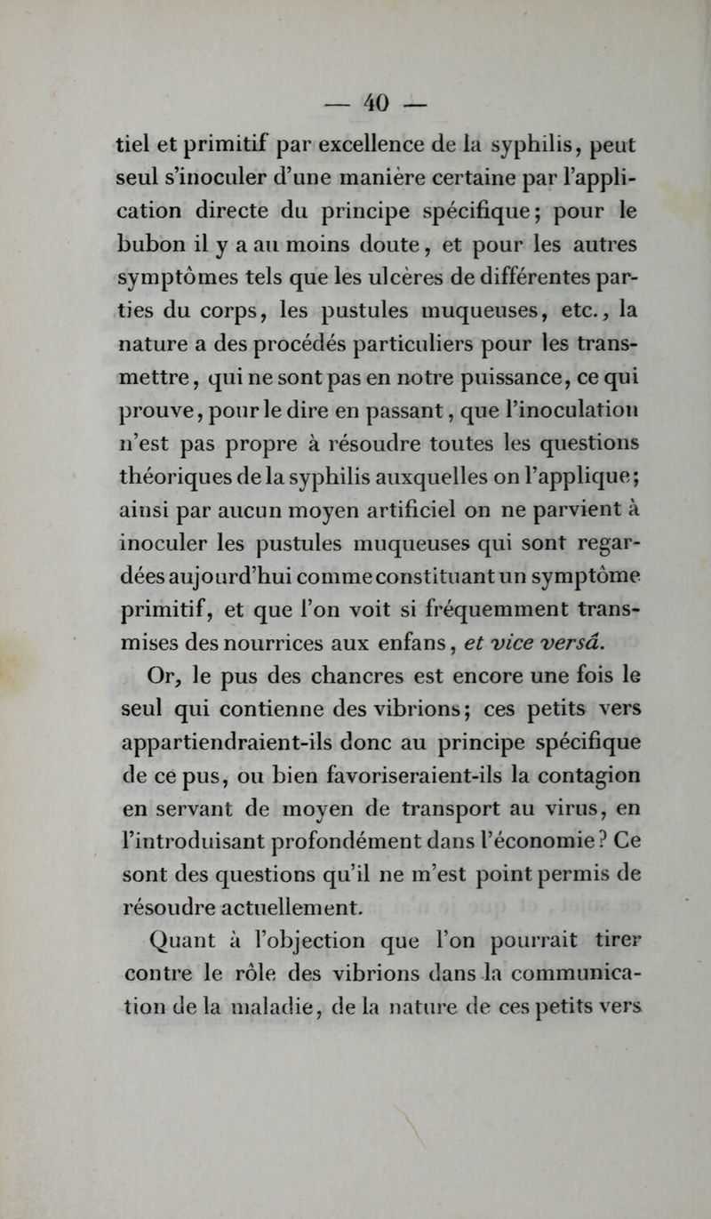 tiel et primitif par excellence de la syphilis, peut seul s’inoculer d’une manière certaine par l’appli- cation directe du principe spécifique; pour le bubon il y a au moins doute, et pour les autres symptômes tels que les ulcères de différentes par- ties du corps, les pustules muqueuses, etc., la nature a des procédés particuliers pour les trans- mettre , qui ne sont pas en notre puissance, ce qui prouve, pour le dire en passant, que l’inoculation n’est pas propre à résoudre toutes les questions théoriques de la syphilis auxquelles on l’applique; ainsi par aucun moyen artificiel on ne parvient à inoculer les pustules muqueuses qui sont regar- dées aujourd’hui comme constituant un symptôme primitif, et que l’on voit si fréquemment trans- mises des nourrices aux enfans, et vice versâ. Or, le pus des chancres est encore une fois le seul qui contienne des vibrions ; ces petits vers appartiendraient-ils donc au principe spécifique de ce pus, ou bien favoriseraient-ils la contagion en servant de moyen de transport au virus, en l’introduisant profondément dans l’économie? Ce sont des questions qu’il ne m’est point permis de résoudre actuellement. Quant à l’objection que l’on pourrait tirer contre le rôle des vibrions dans la communica- tion (Je la maladie, de la nature de ces petits vers