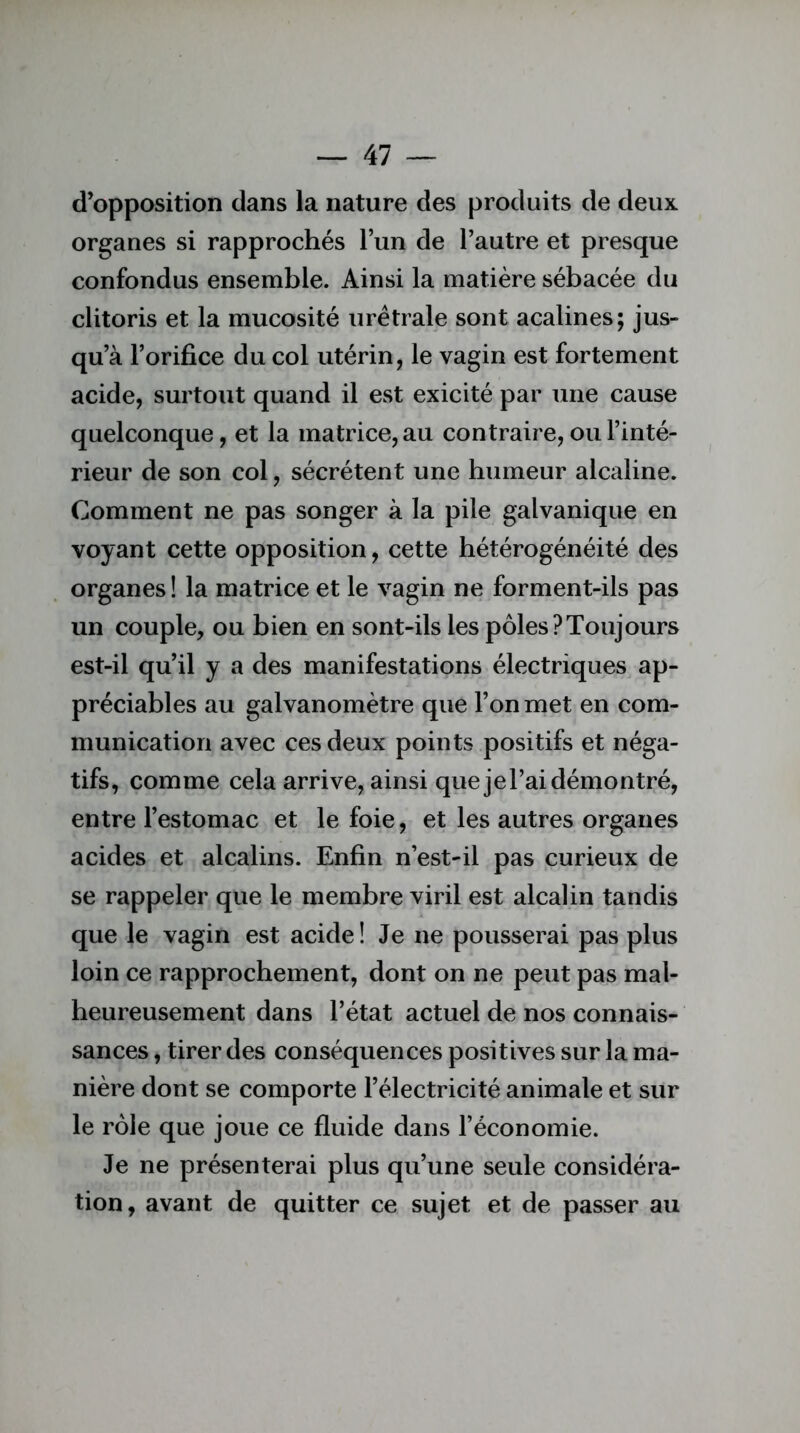 d’opposition dans la nature des produits de deux organes si rapprochés l’un de l’autre et presque confondus ensemble. Ainsi la matière sébacée du clitoris et la mucosité urêtrale sont acalines; jus- qu’à l’orifice du col utérin, le vagin est fortement acide, surtout quand il est exicité par une cause quelconque, et la matrice, au contraire, ou l’inté- rieur de son col, sécrètent une humeur alcaline. Comment ne pas songer à la pile galvanique en voyant cette opposition, cette hétérogénéité des organes ! la matrice et le vagin ne forment-ils pas un couple, ou bien en sont-ils les pôles?Toujours est-il qu’il y a des manifestations électriques ap- préciables au galvanomètre que l’on met en com- munication avec ces deux points positifs et néga- tifs, comme cela arrive, ainsi que jel’aidémontré, entre l’estomac et le foie, et les autres organes acides et alcalins. Enfin n’est-il pas curieux de se rappeler que le membre viril est alcalin tandis que le vagin est acide ! Je ne pousserai pas plus loin ce rapprochement, dont on ne peut pas mal- heureusement dans l’état actuel de nos connais- sances , tirer des conséquences positives sur la ma- nière dont se comporte l’électricité animale et sur le rôle que joue ce fluide dans l’économie. Je ne présenterai plus qu’une seule considéra- tion, avant de quitter ce sujet et de passer au