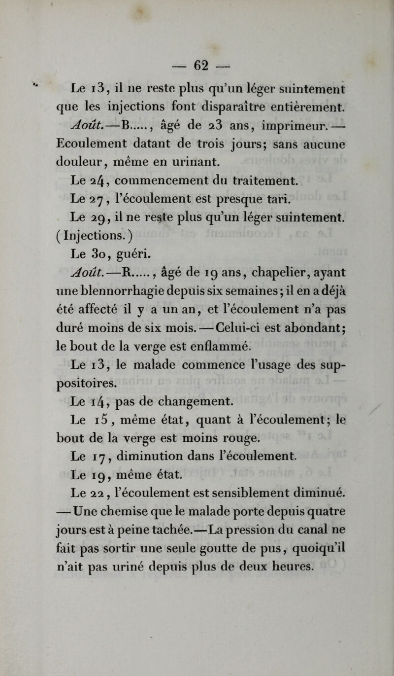 Le i3, il ne reste plus qu’un léger suintement que les injections font disparaître entièrement. Août,—B , âgé de 23 ans, imprimeur.— Ecoulement datant de trois jours; sans aucune douleur, meme en urinant. Le 24, commencement du traitement. Le 27, l’écoulement est presque tari. Le 29, il ne reste plus qu’un léger suintement. ( Injections. ) Le 3o, guéri. Août.—R , âgé de 19 ans, chapelier, ayant une blennorrhagie depuis six semaines ; il en a déjà été affecté il y a un an, et l’écoulement n’a pas duré moins de six mois.—Celui-ci est abondant; le bout de la verge est enflammé. Le i3, le malade commence l’usage des sup- positoires. Le i4? pas de changement. Le 15, même état, quant à l’écoulement ; le bout de la verge est moins rouge. Le 17, diminution dans l’écoulement. Le 19, même état. Le 22, l’écoulement est sensiblement diminué. —Une chemise que le malade porte depuis quatre jours est à peine tachée.—La pression du canal ne fait pas sortir une seule goutte de pus, quoiqu’il n’ait pas uriné depuis plus de deux heures.