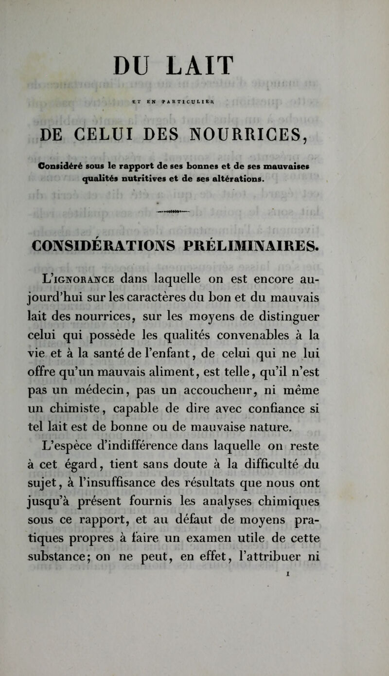 ET EN particulier DE CELUI DES NOURRICES, Considéré sous le rapport de ses bonnes et de ses mauvaises qualités nutritives et de ses altérations. CONSIDÉRATIONS PRÉLIMINAIRES. L’ignorance dans laquelle on est encore au- jourd’hui sur les caractères du bon et du mauvais lait des nourrices, sur les moyens de distinguer celui qui possède les qualités convenables à la vie et à la santé de l’enfant, de celui qui ne lui offre qu’un mauvais aliment, est telle, qu’il n’est pas un médecin, pas un accoucheur, ni même un chimiste, capable de dire avec confiance si tel lait est de bonne ou de mauvaise nature. L’espèce d’indifférence dans laquelle on reste à cet égard, tient sans doute à la difficulté du sujet, à l’insuffisance des résultats que nous ont jusqu’à présent fournis les analyses chimiques sous ce rapport, et au défaut de moyens pra- tiques propres à faire un examen utile de cette substance; on ne peut, en effet, l’attribuer ni