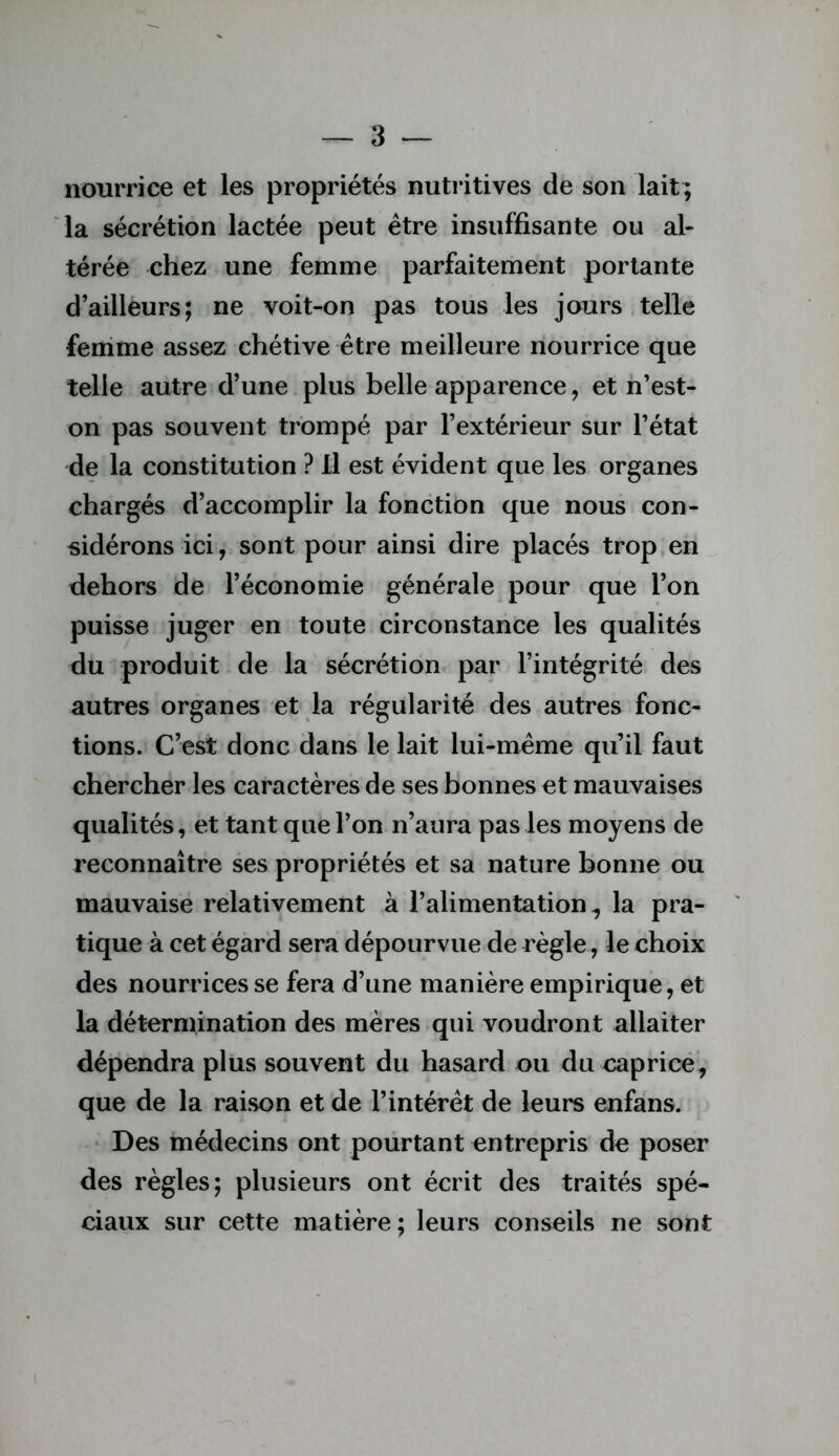 nourrice et les propriétés nutritives de son lait; la sécrétion lactée peut être insuffisante ou al- térée chez une femme parfaitement portante d’ailleurs; ne voit-on pas tous les jours telle fenime assez chétive être meilleure nourrice que telle autre d’une plus belle apparence, et n’est- on pas souvent trompé par l’extérieur sur l’état de la constitution ? Il est évident que les organes chargés d’accomplir la fonction que nous con- sidérons ici, sont pour ainsi dire placés trop en dehors de l’économie générale pour que l’on puisse juger en toute circonstance les qualités du produit de la sécrétion par l’intégrité des autres organes et la régularité des autres fonc- tions. C’est donc dans le lait lui-même qu’il faut chercher les caractères de ses bonnes et mauvaises qualités, et tant que l’on n’aura pas les moyens de reconnaître ses propriétés et sa nature bonne ou mauvaise relativement à l’alimentation^ la pra- tique à cet égard sera dépourvue de règle, le choix des nourrices se fera d’une manière empirique, et la détermination des mères qui voudront allaiter dépendra plus souvent du hasard ou du capricé, que de la raison et de l’intérêt de leurs enfans. Des médecins ont pourtant entrepris de poser des règles; plusieurs ont écrit des traités spé- ciaux sur cette matière; leurs conseils ne sont