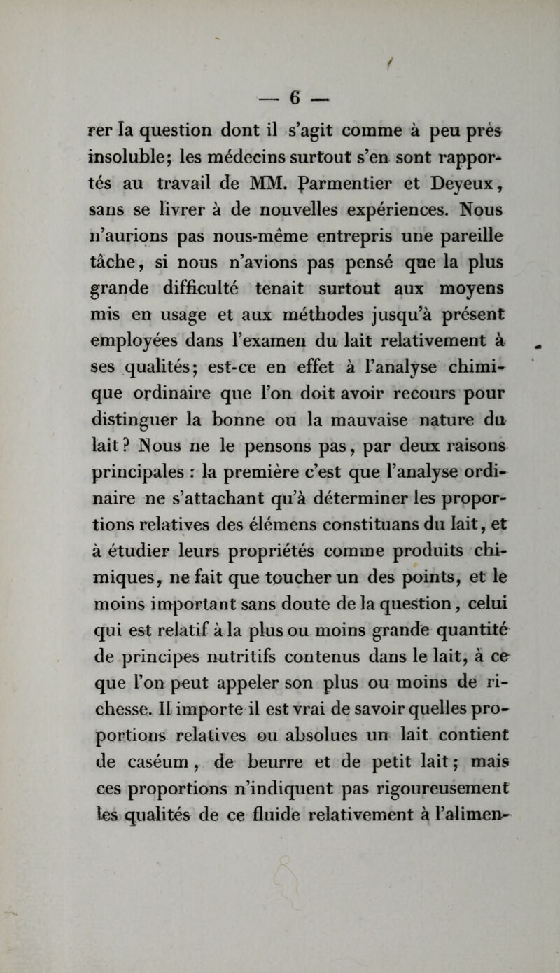 rer la question dont il s’agit comme à peu près insoluble; les médecins surtout s’en sont rappor- tés au travail de MM. Parmentier et Deyeux, sans se livrer à de nouvelles expériences. Nous n’aurions pas nous-même entrepris une pareille tâche, si nous n’avions pas pensé que la plus grande difficulté tenait surtout aux moyens mis en usage et aux méthodes jusqu’à présent employées dans l’examen du lait relativement à ses qualités; est-ce en effet à l’analyse chimi- que ordinaire que l’on doit avoir recours pour distinguer la bonne ou la mauvaise nature du lait? Nous ne le pensons pas, par deux raisons principales : la première c’est que l’analyse ordi- naire ne s’attachant qu’à déterminer les propor- tions relatives des élémens constituans du lait, et à étudier leurs propriétés comme produits chi- miques y ne fait que toucher un des points, et le moins important sans doute de la question, celui qui est relatif à la plus ou moins grande quantité de principes nutritifs contenus dans le lait, à ce que l’on peut appeler son plus ou moins de ri- chesse. Il importe il est vrai de savoir quelles pro- portions relatives ou absolues un lait contient de caséum, de beurre et de petit lait ; mais ces proportions n’indiquent pas rigoureusement les qualités de ce fluide relativement à l’alimen^