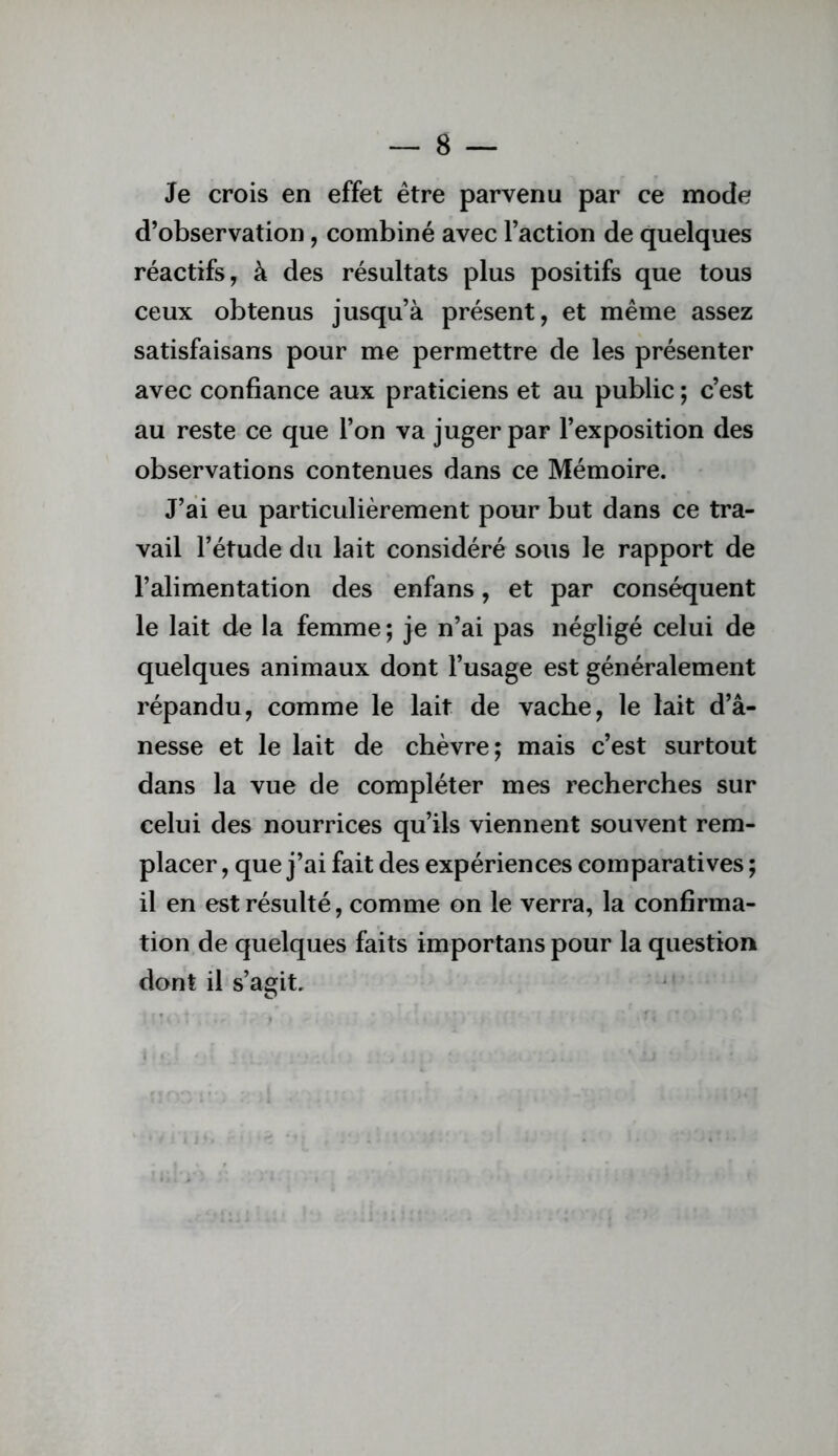 Je crois en effet être parvenu par ce mode d’observation, combiné avec Faction de quelques réactifs, à des résultats plus positifs que tous ceux obtenus jusqu’à présent, et même assez satisfaisans pour me permettre de les présenter avec confiance aux praticiens et au public ; c’est au reste ce que l’on va juger par l’exposition des observations contenues dans ce Mémoire. J’ai eu particulièrement pour but dans ce tra- vail l’étude du lait considéré sous le rapport de l’alimentation des enfans, et par conséquent le lait de la femme ; je n’ai pas négligé celui de quelques animaux dont l’usage est généralement répandu, comme le lait de vache, le lait d’â- nesse et le lait de chèvre; mais c’est surtout dans la vue de compléter mes recherches sur celui des nourrices qu’ils viennent souvent rem- placer , que j’ai fait des expériences comparatives ; il en est résulté, comme on le verra, la confirma- tion de quelques faits importans pour la question dont il s’agit.