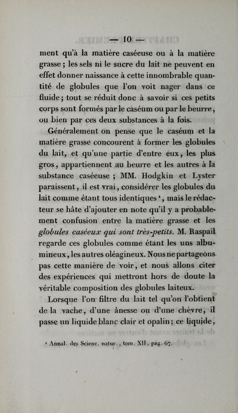 ment qu’à la matière caséeuse ou à la matière grasse ; les sels ni le sucre du lait ne peuvent en effet donner naissance à cette innombrable quan- tité de globules que l’on voit nager dans ce fluide ; tout se réduit donc à savoir si ces petits corps sont formés par le caséum ou par le beurre, ou bien par ces deux substances à la fois. Généralement on pense que le caséum et la matière grasse concourent à former les globules du lait, et qu’une partie d’entre eux, les plus gros, appartiennent au beurre et les autres à la substance caséeuse ; MM. Hodgkin et Lyster paraissent, il est vrai, considérer les globules du lait comme étant tous identiques *, mais le rédac- teur se hâte d’ajouter en note qu’il y a probable- ment confusion entre la matière grasse et les globules caséeux qui sont très-petits. M. Raspail regarde ces globules comme étant les uns albu- mineux, les autres oléagineux. Nous ne partageons pas cette manière de voir, et nous allons citer des expériences qui mettront hors de doute la véritable composition des globules laiteux. Lorsque l’on filtre du lait tel qu’on l’obtient delà vache, d’une ânesse ou d’une chèvre, il passe un liquide blanc clair et opalin; ce liquide, '■ Annal, des Scienc. nalur., loin Xll, pag. 67.