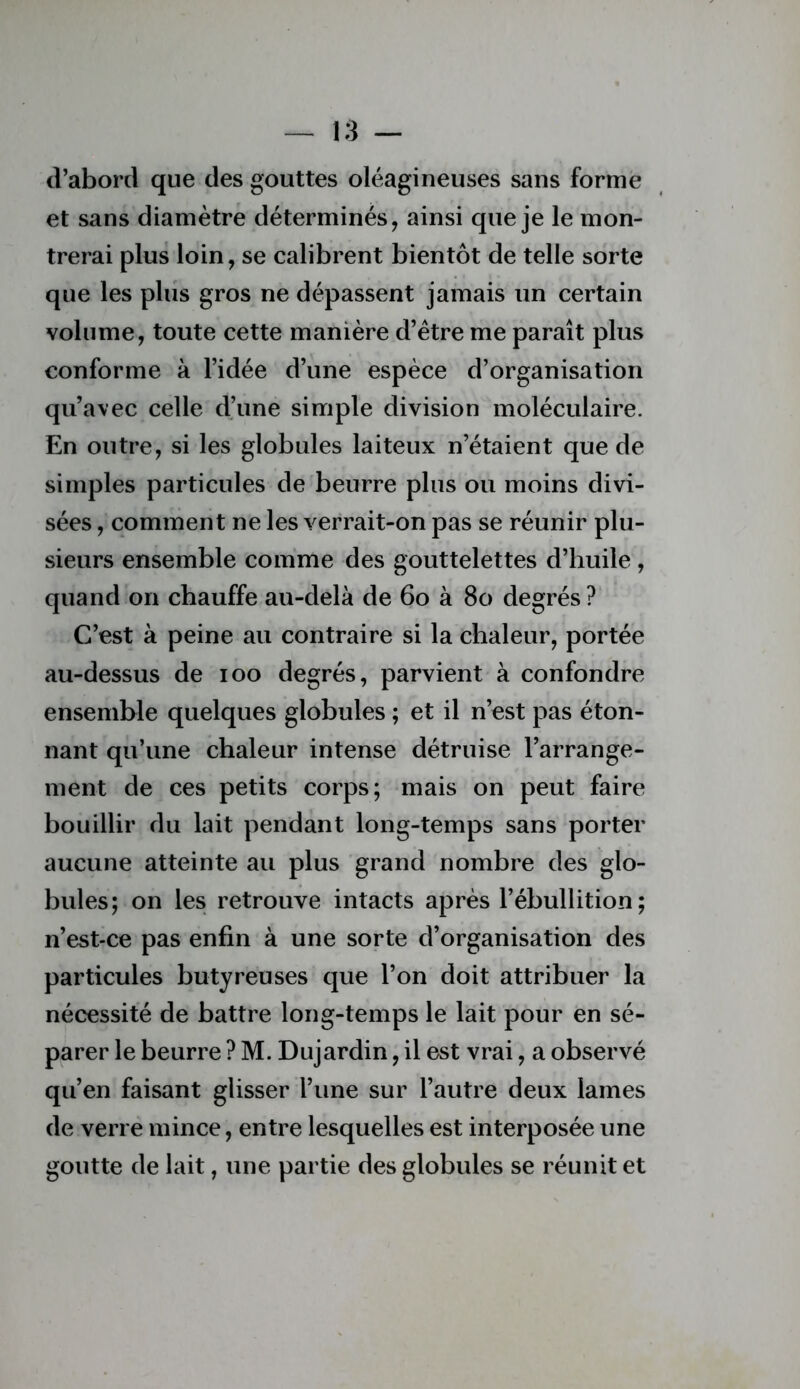 d’abord que des gouttes oléagineuses sans forme et sans diamètre déterminés, ainsi que je le mon- trerai plus loin, se calibrent bientôt de telle sorte que les plus gros ne dépassent jamais un certain volume, toute cette manière d’être me paraît plus conforme à l’idée d’une espèce d’organisation qu’avec celle d’une simple division moléculaire. En outre, si les globules laiteux n’étaient que de simples particules de beurre plus ou moins divi- sées , comment ne les verrait-on pas se réunir plu- sieurs ensemble comme des gouttelettes d’huile , quand on chauffe au-delà de 6o à 8o degrés? C’est à peine au contraire si la chaleur, portée au-dessus de loo degrés, parvient à confondre ensemble quelques globules ; et il n’est pas éton- nant qu’une chaleur intense détruise l’arrange- ment de ces petits corps; mais on peut faire bouillir du lait pendant long-temps sans porter aucune atteinte au plus grand nombre des glo- bules; on les retrouve intacts après l’ébullition; n’est-ce pas enfin à une sorte d’organisation des particules butyreuses que l’on doit attribuer la nécessité de battre long-temps le lait pour en sé- parer le beurre ? M. Dujardin, il est vrai, a observé qu’en faisant glisser l’une sur l’autre deux lames de verre mince, entre lesquelles est interposée une goutte de lait, une partie des globules se réunit et