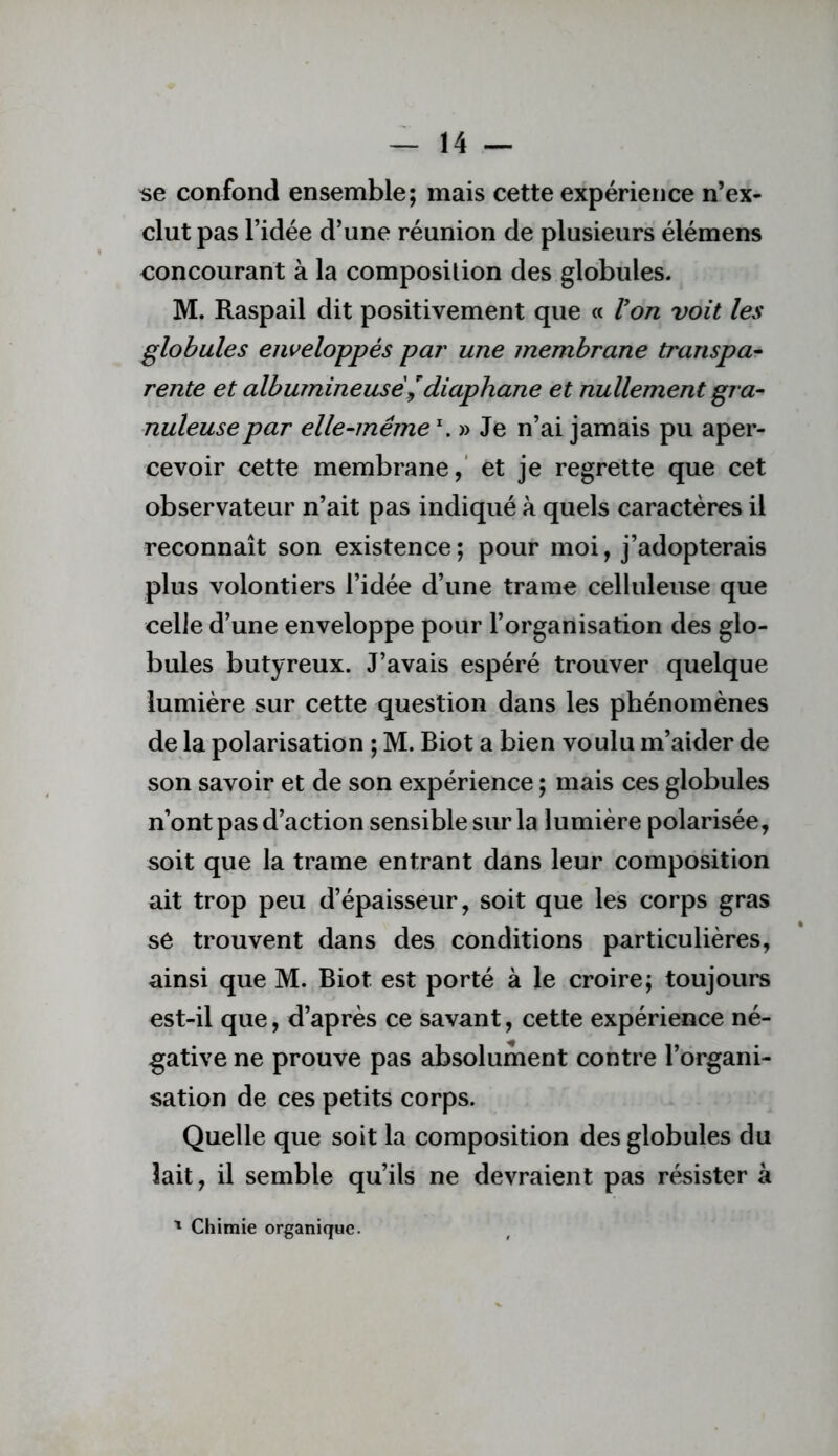 se confond ensemble; mais cette expérience n’ex- clut pas l’idée d’une réunion de plusieurs élémens concourant à la composition des globules. M. Raspail dit positivement que « Von voit les globules enveloppés par une membrane transpar rente et albumineuse^diaphane et nullement gra^ nuleusepar elle-même » Je n’ai jamais pu aper- cevoir cette membrane,’ et je regrette que cet observateur n’ait pas indiqué à quels caractères il reconnaît son existence; pour moi, j’adopterais plus volontiers l’idée d’une trame celluleuse que celle d’une enveloppe pour l’organisation des glo- bules butyreux. J’avais espéré trouver quelque lumière sur cette question dans les phénomènes de la polarisation ; M. Biot a bien voulu m’aider de son savoir et de son expérience ; mais ces globules n’ont pas d’action sensible sur la lumière polarisée, soit que la trame entrant dans leur composition ait trop peu d’épaisseur, soit que les corps gras se trouvent dans des conditions particulières, ainsi que M. Biot est porté à le croire; toujours est-il que, d’après ce savant, cette expérience né- -gative ne prouve pas absolument contre l’organi- sation de ces petits corps. Quelle que soit la composition des globules du lait, il semble qu’ils ne devraient pas résister à '* Chimie organique.