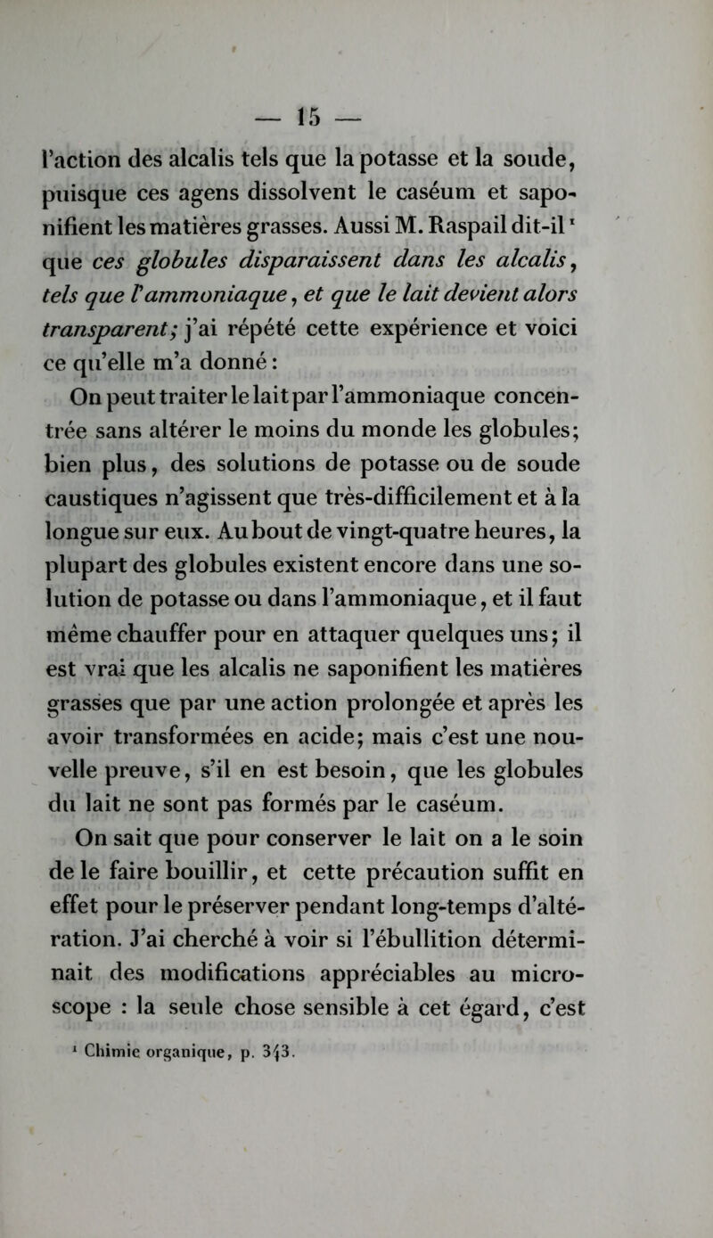 l’action des alcalis tels que la potasse et la soude, puisque ces agens dissolvent le caséum et sapo- nifient les matières grasses. Aussi M. Raspail dit-il * que ces globules disparaissent dans les alcalis^ tels que Vammoniaque, et que le lait devient alors transparent; j’ai répété cette expérience et voici ce qu’elle m’a donné : On peut traiter le lait par l’ammoniaque concen- trée sans altérer le moins du monde les globules; bien plus, des solutions de potasse ou de soude caustiques n’agissent que très-difficilement et à la longue sur eux. Au bout de vingt-quatre heures, la plupart des globules existent encore dans une so- lution de potasse ou dans l’ammoniaque, et il faut meme chauffer pour en attaquer quelques uns ; il est vrai que les alcalis ne saponifient les matières grasses que par une action prolongée et après les avoir transformées en acide; mais c’est une nou- velle preuve, s’il en est besoin, que les globules du lait ne sont pas formés par le caséum. On sait que pour conserver le lait on a le soin de le faire bouillir, et cette précaution suffit en effet pour le préserver pendant long-temps d’alté- ration. J’ai cherché à voir si l’ébullition détermi- nait des modifications appréciables au micro- scope : la seule chose sensible à cet égard, c’est Chimie organique, p. 3^3.