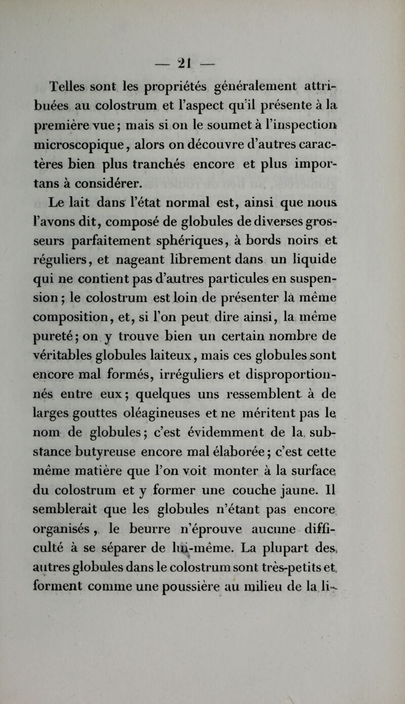 Telles sont les propriétés généralement attri- buées au colostrum et l’aspect qu’il présente à la première vue ; mais si on le soumet à l’inspection microscopique, alors on découvre d’autres carac- tères bien plus tranchés encore et plus impor- tans à considérer. Le lait dans l’état normal est, ainsi que nous l’avons dit, composé de globules de diverses gros- seurs parfaitement sphériques, à bords noirs et réguliers, et nageant librement dans un liquide qui ne contient pas d’autres particules en suspen- sion ; le colostrum est loin de présenter la même composition, et, si l’on peut dire ainsi, la même pureté ; on y trouve bien un certain nombre de véritables globules laiteux, mais ces globules sont encore mal formés, irréguliers et disproportion- nés entre eux; quelques uns ressemblent à de larges gouttes oléagineuses et ne méritent pas le nom de globules; c’est évidemment de la. sub- stance butyreuse encore mal élaborée ; c’est cette même matière que l’on voit monter à la surface du colostrum et y former une couche jaune. Il semblerait que les globules n’étant pas encore, organisés,. le beurre n’éprouve aucune diffi- culté à se séparer de lui-même. La plupart des, autres globules dans le colostrum sont très-petits et forment comme une poussière au milieu de la lw