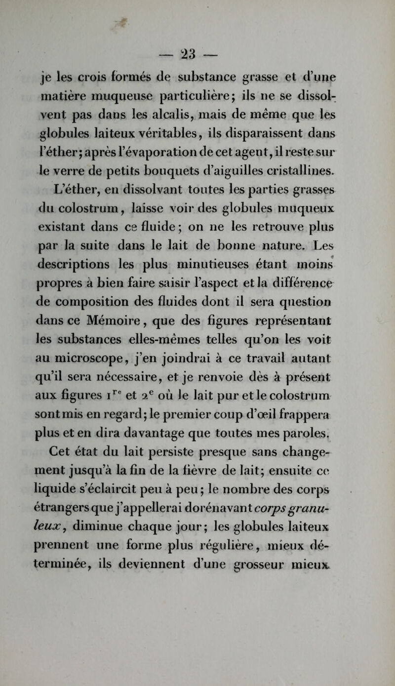 !23 — je les crois formés de substance grasse et d’une matière muqueuse particulière; ils ne se dissol- vent pas dans les alcalis, mais de meme que les globules laiteux véritables, ils disparaissent dans l’éther; après l’évaporation de cet agent, il reste sur le verre de petits bouquets d’aiguilles cristallines. L’éther, en dissolvant toutes les parties grasses du colostrum, laisse voir des globules muqueux existant dans ce fluide ; on ne les retrouve plus par la suite dans le lait de bonne nature. Les descriptions les plus minutieuses étant moins propres a bien faire saisir l’aspect et la différence de composition des fluides dont il sera question dans ce Mémoire, que des figures représentant les substances elles-mêmes telles qu’on les voit au microscope, j’en joindrai à ce travail autant qu’il sera nécessaire, et je renvoie dès à présent aux figures et 2® où Je lait pur et le colostrum sont mis en regard; le premier coup d’œil frappera plus et en dira davantage que toutes mes paroles. Cet état du lait persiste presque sans change- ment jusqu’à la fin de la fièvre de lait; ensuite ce liquide s’éclaircit peu à peu ; le nombre des corps étrangers que j’appellerai dorénavant corps granu- leux, diminue chaque jour; les globules laiteux prennent une forme plus régulière, mieux dé- terminée, ils deviennent d’une grosseur mieux.