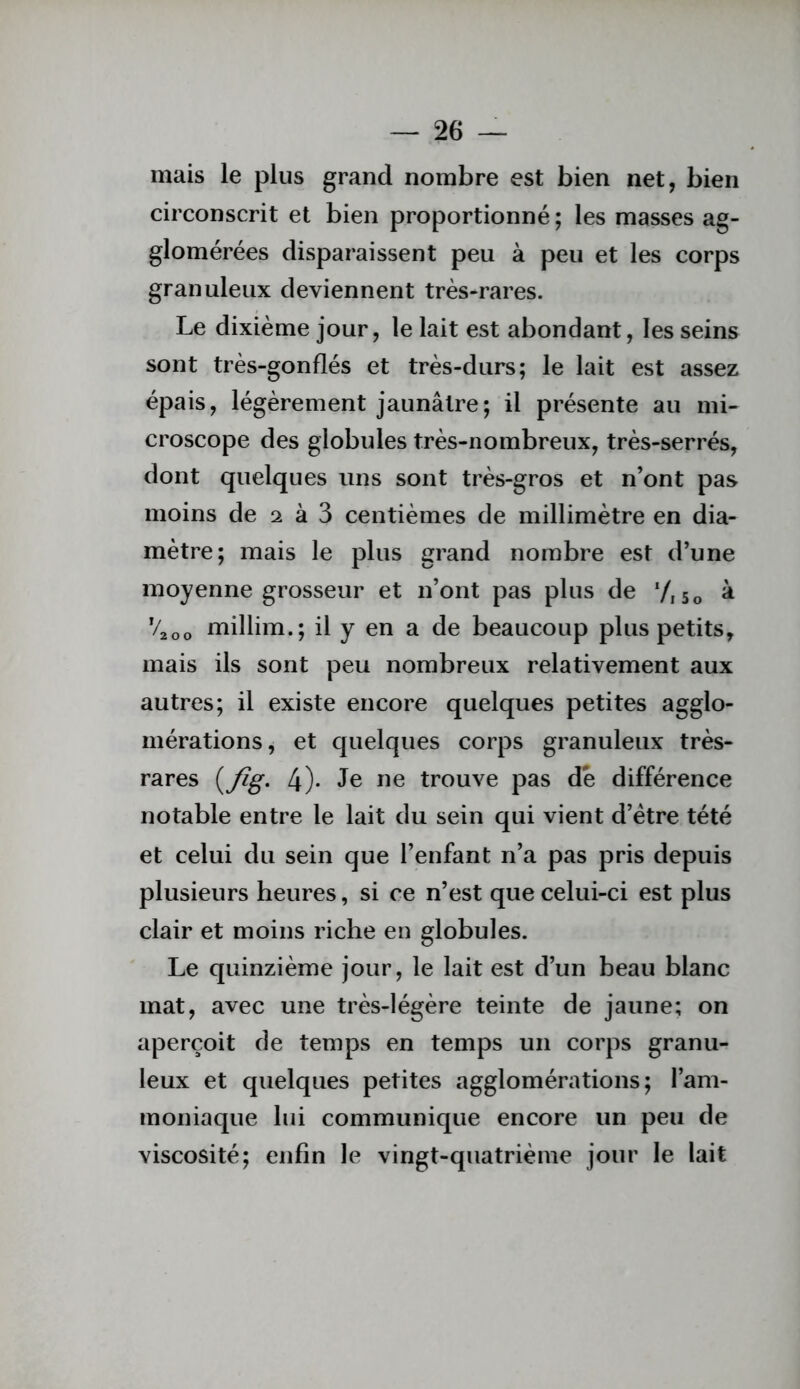 mais le plus grand nombre est bien net, bien circonscrit et bien proportionné ; les masses ag- glomérées disparaissent peu à peu et les corps granuleux deviennent très-rares. Le dixième jour, le lait est abondant, les seins sont très-gonflés et très-durs; le lait est assez épais, légèrement jaunâtre; il présente au mi- croscope des globules très-nombreux, très-serrés, dont quelques uns sont très-gros et n’ont pas moins de 2 à 3 centièmes de millimètre en dia- mètre; mais le plus grand nombre est d’une moyenne grosseur et n’ont pas plus de 7,50 à V200 millim.; il y en a de beaucoup plus petits, mais ils sont peu nombreux relativement aux autres; il existe encore quelques petites agglo- mérations, et quelques corps granuleux très- rares 4)* trouve pas dé différence notable entre le lait du sein qui vient d’étre tété et celui du sein que l’enfant n’a pas pris depuis plusieurs heures, si ce n’est que celui-ci est plus clair et moins riche en globules. Le quinzième jour, le lait est d’un beau blanc mat, avec une très-légère teinte de jaune; on aperçoit de temps en temps un corps granu- leux et quelques petites agglomérations; l’am- moniaque lui communique encore un peu de viscosité; enfin le vingt-quatrième jour le lait